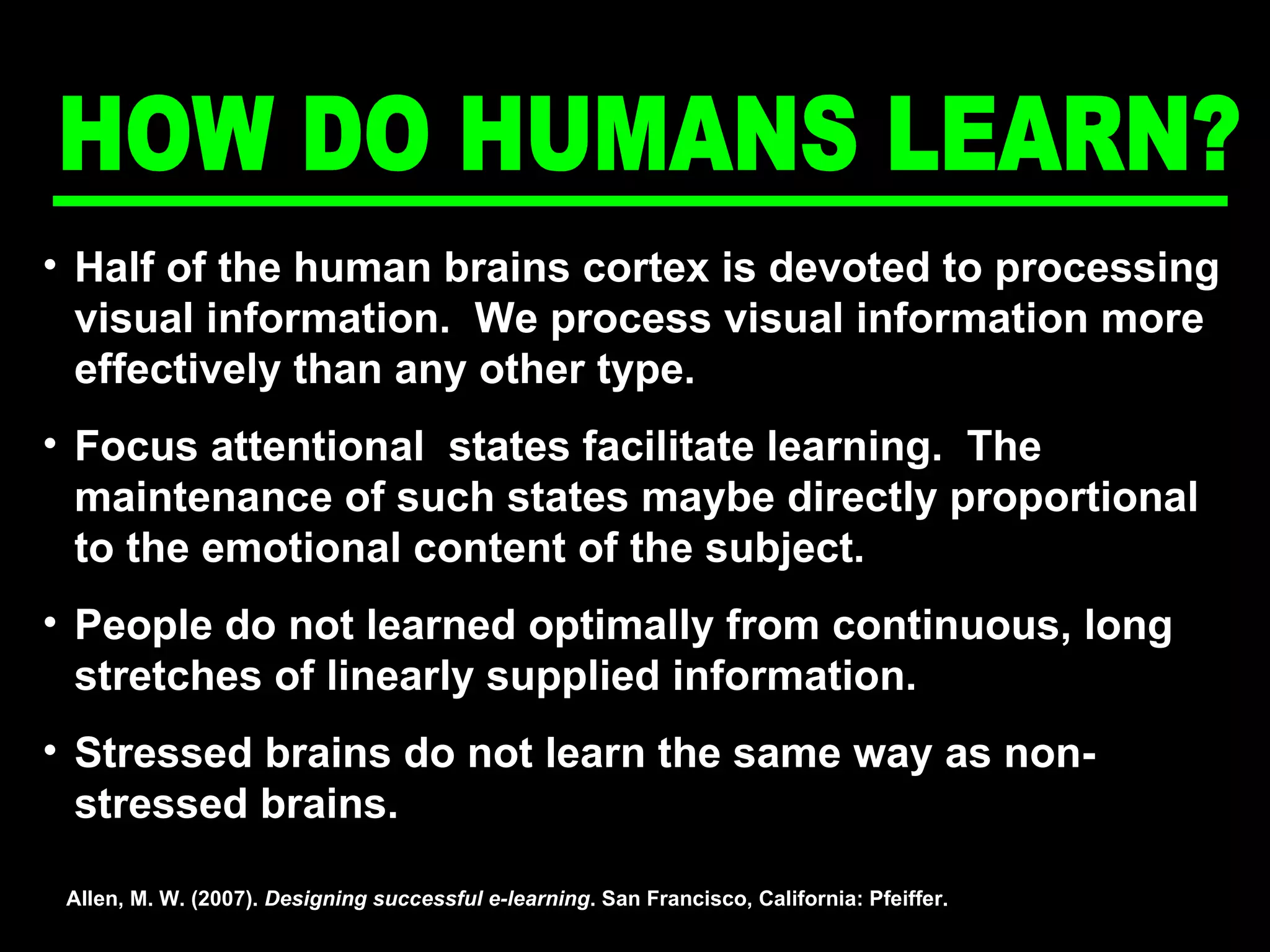 Half of the human brains cortex is devoted to processing visual information.  We process visual information more effectively than any other type. Focus attentional  states facilitate learning.  The maintenance of such states maybe directly proportional to the emotional content of the subject. People do not learned optimally from continuous, long stretches of linearly supplied information.  Stressed brains do not learn the same way as non-stressed brains.  Allen, M. W. (2007).  Designing successful e-learning . San Francisco, California: Pfeiffer. HOW DO HUMANS LEARN? 