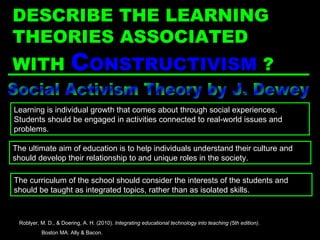 Social Activism Theory by J. Dewey The ultimate aim of education is to help individuals understand their culture and should develop their relationship to and unique roles in the society. Learning is individual growth that comes about through social experiences. Students should be engaged in activities connected to real-world issues and problems. The curriculum of the school should consider the interests of the students and should be taught as integrated topics, rather than as isolated skills. Roblyer, M. D., & Doering, A. H. (2010).  Integrating educational technology into teaching (5th edition) .  Boston MA: Ally & Bacon. DESCRIBE THE LEARNING THEORIES ASSOCIATED WITH  C ONSTRUCTIVISM   ? 