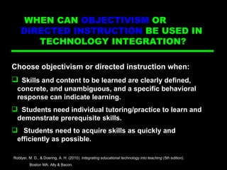 Directed Ins Choose objectivism or directed instruction when: Skills and content to be learned are clearly defined,  concrete, and unambiguous, and a specific behavioral  response can indicate learning. Students need individual tutoring/practice to learn and  demonstrate prerequisite skills. Students need to acquire skills as quickly and  efficiently as possible. Roblyer, M. D., & Doering, A. H. (2010).  Integrating educational technology into teaching (5th edition) .  Boston MA: Ally & Bacon. WHEN CAN  OBJECTIVISM  OR  DIRECTED INSTRUCTION  BE USED IN  TECHNOLOGY INTEGRATION?  