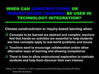 Directed Ins Choose constructivism or inquiry-based learning when: Concepts to be learned are abstract and complex; teachers  feel that hands-on activities are essential to help students  see how concepts apply to real-world problems and issues Teachers want to encourage collaboration and/or allow  alternative ways of learning and showing competence. There is time to allow unstructured exploration to motivate  students and help them discover their own interest. Roblyer, M. D., & Doering, A. H. (2010).  Integrating educational technology into teaching (5th edition) .  Boston MA: Ally & Bacon. WHEN CAN  CONSTRUCTIVISM  OR  INQUIRY-BASED LEARNING  BE USED IN  TECHNOLOGY INTEGRATION?  