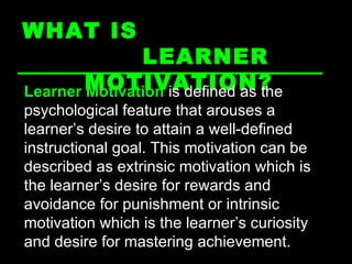 WHAT IS  LEARNER MOTIVATION? Learner Motivation  is defined as the psychological feature that arouses a learner’s desire to attain a well-defined instructional goal. This motivation can be described as extrinsic motivation which is the learner’s desire for rewards and avoidance for punishment or intrinsic motivation which is the learner’s curiosity and desire for mastering achievement. 