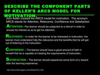 DESCRIBE THE COMPONENT PARTS OF KELLER’S ARCS MODEL FOR MOTIVATION.   http://www.e-learningguru.com/articles/art3_5.htm John Keller created the ARCS model for motivation.  The acronym ARCS stands for Attention, Relevance, Confidence and Satisfaction A TTENTION  –The learner should be subjected to a stimuli in order to arouse his interest so as to get his attention.  R ELEVANCE  – In order for the learner to be interested in instruction, the learner must understand fully the relevance and the benefits that he will get out of listening to the instruction.  C ONFIDENCE  – The learner should have a good amount of faith in himself that he is capable of meeting the requirements of instruction. S ATISFACTION  – The learner should experience some form of a reward after the learning experience. 