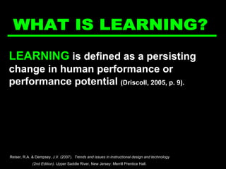 LEARNING  is defined as a persisting change in human performance or performance potential  (Driscoll, 2005, p. 9). WHAT IS LEARNING? Reiser, R.A. & Dempsey, J.V. (2007).  Trends and issues in instructional design and technology  (2nd Edition).  Upper Saddle River, New Jersey: Merrill Prentice Hall.  