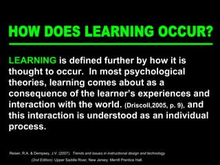 HOW DOES LEARNING OCCUR? LEARNING  is defined further by how it is thought to occur.  In most psychological theories, learning comes about as a consequence of the learner’s experiences and interaction with the world.  (Driscoll,2005, p. 9),  and this interaction is understood as an individual process. Reiser, R.A. & Dempsey, J.V. (2007).  Trends and issues in instructional design and technology  (2nd Edition).  Upper Saddle River, New Jersey: Merrill Prentice Hall.  