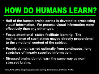 Half of the human brains cortex is devoted to processing visual information.  We process visual information more effectively than any other type. Focus attentional  states facilitate learning.  The maintenance of such states maybe directly proportional to the emotional content of the subject. People do not learned optimally from continuous, long stretches of linearly supplied information.  Stressed brains do not learn the same way as non-stressed brains.  Allen, M. W. (2007).  Designing successful e-learning . San Francisco, California: Pfeiffer. HOW DO HUMANS LEARN? 
