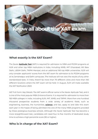 KnowallabouttheXATexam
What exactly is the XAT Exam?
The Xavier Aptitude Test (XAT) is required for admission to MBA and PGDM programs at
XLRI and other top MBA institutions in India, including XIMB, IMT Ghaziabad, IMI New
Delhi, LBSIM Delhi, TAPMI Manipal, and an additional 160 top MBA universities. XLRI will
only consider applicants' scores from the XAT exam for admission to its PGDM programs
at its Jamshedpur and Delhi campuses. The institute will not view the results of any other
standardized tests. In India, there'll be more than 70 different cities and more than 100
different locations where the XAT exam will be held. In August, XLRI will make available
the XAT Notification 2023.
XAT Full Form: Key Details: The XAT exam's official name is the Xavier Aptitude Test, and it
is one of the most popular MBA Entrance Exams. It is required for admission to more than
160 MBA colleges in India, including XLRI, IMT, XIMB, and TAPMI. More than one hundred
thousand prospective students from a wide variety of academic fields, such as
engineering, business, the humanities, science, and law, apply to and take this exam
each year in the hopes of being admitted into one of the many MBA programs provided
by these prestigious business schools. Although the Xavier Aptitude Test has become a
more straightforward test, candidates still need four to five months of dedicated study
time to achieve a high percentile score (90 or higher).​
Who is in charge of the XAT Exam?
 
