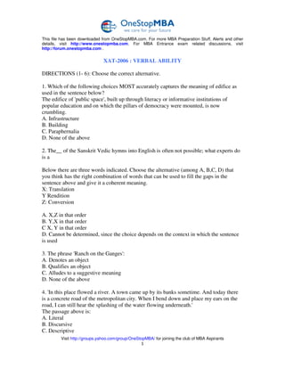 This file has been downloaded from OneStopMBA.com. For more MBA Preparation Stuff, Alerts and other
details, visit http://www.onestopmba.com. For MBA Entrance exam related discussions, visit
http://forum.onestopmba.com .


                               XAT-2006 : VERBAL ABILITY

DIRECTIONS (1- 6): Choose the correct alternative.

1. Which of the following choices MOST accurately captures the meaning of edifice as
used in the sentence below?
The edifice of 'public space', built up through literacy or informative institutions of
popular education and on which the pillars of democracy were mounted, is now
crumbling.
A. Infrastructure
B. Building
C. Paraphernalia
D. None of the above

2. The__ of the Sanskrit Vedic hymns into English is often not possible; what experts do
is a

Below there are three words indicated. Choose the alternative (among A, B,C, D) that
you think has the right combination of words that can be used to fill the gaps in the
sentence above and give it a coherent meaning.
X: Translation
Y Rendition
Z: Conversion

A. X,Z in that order
B. Y,X in that order
C X, Y in that order
D. Cannot be determined, since the choice depends on the context in which the sentence
is used

3. The phrase 'Ranch on the Ganges':
A. Denotes an object
B. Qualifies an object
C. Alludes to a suggestive meaning
D. None of the above

4. 'In this place flowed a river. A town came up by its banks sometime. And today there
is a concrete road of the metropolitan city. When I bend down and place my ears on the
road, I can still hear the splashing of the water flowing underneath.'
The passage above is:
A. Literal
B. Discursive
C. Descriptive
         Visit http://groups.yahoo.com/group/OneStopMBA/ for joining the club of MBA Aspirants
                                                  1
 