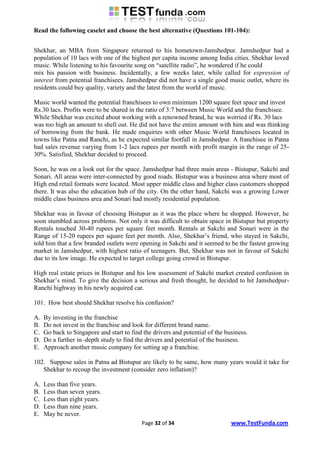 Read the following caselet and choose the best alternative (Questions 101-104):


Shekhar, an MBA from Singapore returned to his hometown-Jamshedpur. Jamshedpur had a
population of 10 lacs with one of the highest per capita income among India cities. Shekhar loved
music. While listening to his favourite song on “satellite radio”, he wondered if he could
mix his passion with business. Incidentally, a few weeks later, while called for expression of
interest from potential franchisees. Jamshedpur did not have a single good music outlet, where its
residents could buy quality, variety and the latest from the world of music.

Music world wanted the potential franchisees to own minimum 1200 square feet space and invest
Rs.30 lacs. Profits were to be shared in the ratio of 3:7 between Music World and the franchisee.
While Shekhar was excited about working with a renowned brand, he was worried if Rs. 30 lacs
was too high an amount to shell out. He did not have the entire amount with him and was thinking
of borrowing from the bank. He made enquiries with other Music World franchisees located in
towns like Patna and Ranchi, as he expected similar footfall in Jamshedpur. A franchisee in Patna
had sales revenue varying from 1-2 lacs rupees per month with profit margin in the range of 25-
30%. Satisfied, Shekhar decided to proceed.

Soon, he was on a look out for the space. Jamshedpur had three main areas - Bistupur, Sakchi and
Sonari. All areas were inter-connected by good roads. Bistupur was a business area where most of
High end retail formats were located. Most upper middle class and higher class customers shopped
there. It was also the education hub of the city. On the other hand, Sakchi was a growing Lower
middle class business area and Sonari had mostly residential population.

Shekhar was in favour of choosing Bistupur as it was the place where he shopped. However, he
soon stumbled across problems. Not only it was difficult to obtain space in Bistupur but property
Rentals touched 30-40 rupees per square feet month. Rentals at Sakchi and Sonari were in the
Range of 15-20 rupees per square feet per month. Also, Shekhar‟s friend, who stayed in Sakchi,
told him that a few branded outlets were opening in Sakchi and it seemed to be the fastest growing
market in Jamshedpur, with highest ratio of teenagers. But, Shekhar was not in favour of Sakchi
due to its low image. He expected to target college going crowd in Bistupur.

High real estate prices in Bistupur and his low assessment of Sakchi market created confusion in
Shekhar‟s mind. To give the decision a serious and fresh thought, he decided to hit Jamshedpur-
Ranchi highway in his newly acquired car.

101. How best should Shekhar resolve his confusion?

A.   By investing in the franchise
B.   Do not invest in the franchise and look for different brand name.
C.   Go back to Singapore and start to find the drivers and potential of the business.
D.   Do a further in–depth study to find the drivers and potential of the business.
E.   Approach another music company for setting up a franchise.

102. Suppose sales in Patna ad Bistupur are likely to be same, how many years would it take for
   Shekhar to recoup the investment (consider zero inflation)?

A.   Less than five years.
B.   Less than seven years.
C.   Less than eight years.
D.   Less than nine years.
E.   May be never.
                                           Page 32 of 34                       www.TestFunda.com
 