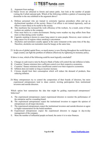 E. Argument from analogy
22. Nature lovers are attracted to forests and nature parks. Just look at the number of people
    visiting the Corbett national park. Which of the following exhibits a pattern of reasoning least
    dissimilar to the one exhibited in the argument above?

A. Defence personnel who are trained in extremely rigorous procedures often end up as
   dysfunctional members of the society. Hence if an officer is not trained rigorously, such an
   officer is more likely to be useful to the society.
B. This machinery has increased the work efficiency of the workers. As a result, some of these
   workers are surplus to the company.
C. Fleas must thrive in a warm environment. During warm weather my dog suffers from fleas
   more so than during cooler weather.
D. Cigarette smoking is known to cause lung cancer in some people. However, most victims of
   lung cancer live in regions where smoking is uncommon.
E. Alcoholics and teetotalers usually appear at the same restaurant at the same time of the day.
   Therefore, alcoholics are teetotalers must be hungry at the same time.


23. In this era of global capital flows, so much money is now flowing throughout the world that no
    single country can fight the problem of inflation effectively by tightening its monetary policy.

If above is true, which of the following could be most logically concluded?

A.   Changes in cash reserve ratio by Reserve Bank of India will control the rate inflation in India.
B.   Countries‟ finance ministers have sufficient control over their respective economies.
C.   Countries‟ finance ministers have insufficient control over their respective economies.
D.   Inflation does not matter as long as incomes increase.
E.   Citizens should limit their consumption which will reduce the demand of products, thus
     reducing inflation.


24. Many entrepreneurs try to control the composition of their boards of directors, but more
    experienced entrepreneurs tend to share control, inviting participation from institutional
    investors and outside directors.


Which option best summarizes the idea that might be guiding experienced entrepreneurs‟
behaviour?
A. The experienced entrepreneurs expect experienced directors to monitor the performance of
   the enterprise and be a sounding board.
B. The experienced entrepreneurs expect the institutional investors to support the opinion of
   entrepreneurs on all major decisions.
C. The experienced entrepreneurs expect the institutional investors and outside directors to agree
   to higher remuneration for the board members.
D. Experienced entrepreneurs expect the experienced directors to engage in day-to-day
   management of the company.
E. More the number of influential people on board, the easier it is to raise finances.




                                          Page 8 of 34                      www.TestFunda.com
 