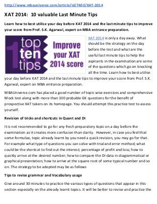 http://www.mbauniverse.com/article/id/7403/XAT-2014

XAT 2014: 10 valuable Last Minute Tips
Learn how to best utilise your day before XAT 2014 and the last minute tips to improve
your score from Prof. S.K. Agarwal, expert on MBA entrance preparation.
XAT 2014 is only a day away. What
should be the strategy on the day
before the test and what are the
useful last minute tips to help the
aspirants in the examination are some
of the questions which go on knocking
all the time. Learn how to best utilise
your day before XAT 2014 and the last minute tips to improve your score from Prof. S.K.
Agarwal, expert on MBA entrance preparation.
MBAUniverse.com has placed a good number of topic wise exercises and comprehensive
Mock test along with more than 100 probable GK questions for the benefit of
prospective XAT takers on its homepage. You should attempt this practice test to assess
yourself.
Revision of tricks and shortcuts in Quant and DI
It is not recommended to go for any fresh preparatory topic on a day before the
examination as it creates more confusion than clarity. However, in case you feel that
some formulae, topic already learnt by you need a quick revision, you may go for that.
For example what type of questions you can solve with trial and error method; what
could be the shortcut to find out the interest; percentage of profit and loss; how to
quickly arrive at the desired number; how to compare the DI data in diagrammatical or
graphical presentation; how to arrive at the square root of some typical number and so
on. The strategy to be adopted may be as follows
Tips to revise grammar and Vocabulary usage
Give around 30 minutes to practice the various types of questions that appear in this
section especially on the already learnt topics. It will be better to revise and practice the

 