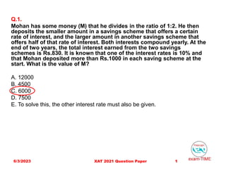 Q.1.
Mohan has some money (M) that he divides in the ratio of 1:2. He then
deposits the smaller amount in a savings scheme that offers a certain
rate of interest, and the larger amount in another savings scheme that
offers half of that rate of interest. Both interests compound yearly. At the
end of two years, the total interest earned from the two savings
schemes is Rs.830. It is known that one of the interest rates is 10% and
that Mohan deposited more than Rs.1000 in each saving scheme at the
start. What is the value of M?
A. 12000
B. 4500
C. 6000
D. 7500
E. To solve this, the other interest rate must also be given.
6/3/2023 1
XAT 2021 Question Paper
 