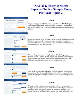 XAT 2022 Essay Writing:
Expected Topics, Sample Essay,
Past Year Topics ...
1. Step
To get started, you must first create an account on site HelpWriting.net.
The registration process is quick and simple, taking just a few moments.
During this process, you will need to provide a password and a valid email
address.
2. Step
In order to create a "Write My Paper For Me" request, simply complete the
10-minute order form. Provide the necessary instructions, preferred
sources, and deadline. If you want the writer to imitate your writing style,
attach a sample of your previous work.
3. Step
When seeking assignment writing help from HelpWriting.net, our
platform utilizes a bidding system. Review bids from our writers for your
request, choose one of them based on qualifications, order history, and
feedback, then place a deposit to start the assignment writing.
4. Step
After receiving your paper, take a few moments to ensure it meets your
expectations. If you're pleased with the result, authorize payment for the
writer. Don't forget that we provide free revisions for our writing services.
5. Step
When you opt to write an assignment online with us, you can request
multiple revisions to ensure your satisfaction. We stand by our promise to
provide original, high-quality content - if plagiarized, we offer a full
refund. Choose us confidently, knowing that your needs will be fully met.
XAT 2022 Essay Writing: Expected Topics, Sample Essay, Past Year Topics ... XAT 2022 Essay Writing: Expected
Topics, Sample Essay, Past Year Topics ...
 