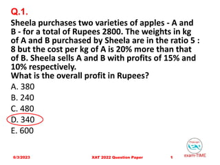 Q.1.
Sheela purchases two varieties of apples - A and
B - for a total of Rupees 2800. The weights in kg
of A and B purchased by Sheela are in the ratio 5 :
8 but the cost per kg of A is 20% more than that
of B. Sheela sells A and B with profits of 15% and
10% respectively.
What is the overall profit in Rupees?
A. 380
B. 240
C. 480
D. 340
E. 600
6/3/2023 1
XAT 2022 Question Paper
 