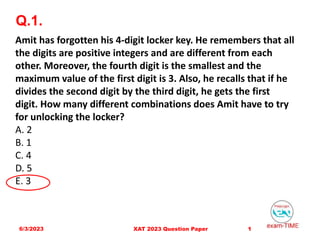 Q.1.
6/3/2023 1
XAT 2023 Question Paper
Amit has forgotten his 4-digit locker key. He remembers that all
the digits are positive integers and are different from each
other. Moreover, the fourth digit is the smallest and the
maximum value of the first digit is 3. Also, he recalls that if he
divides the second digit by the third digit, he gets the first
digit. How many different combinations does Amit have to try
for unlocking the locker?
A. 2
B. 1
C. 4
D. 5
E. 3
 