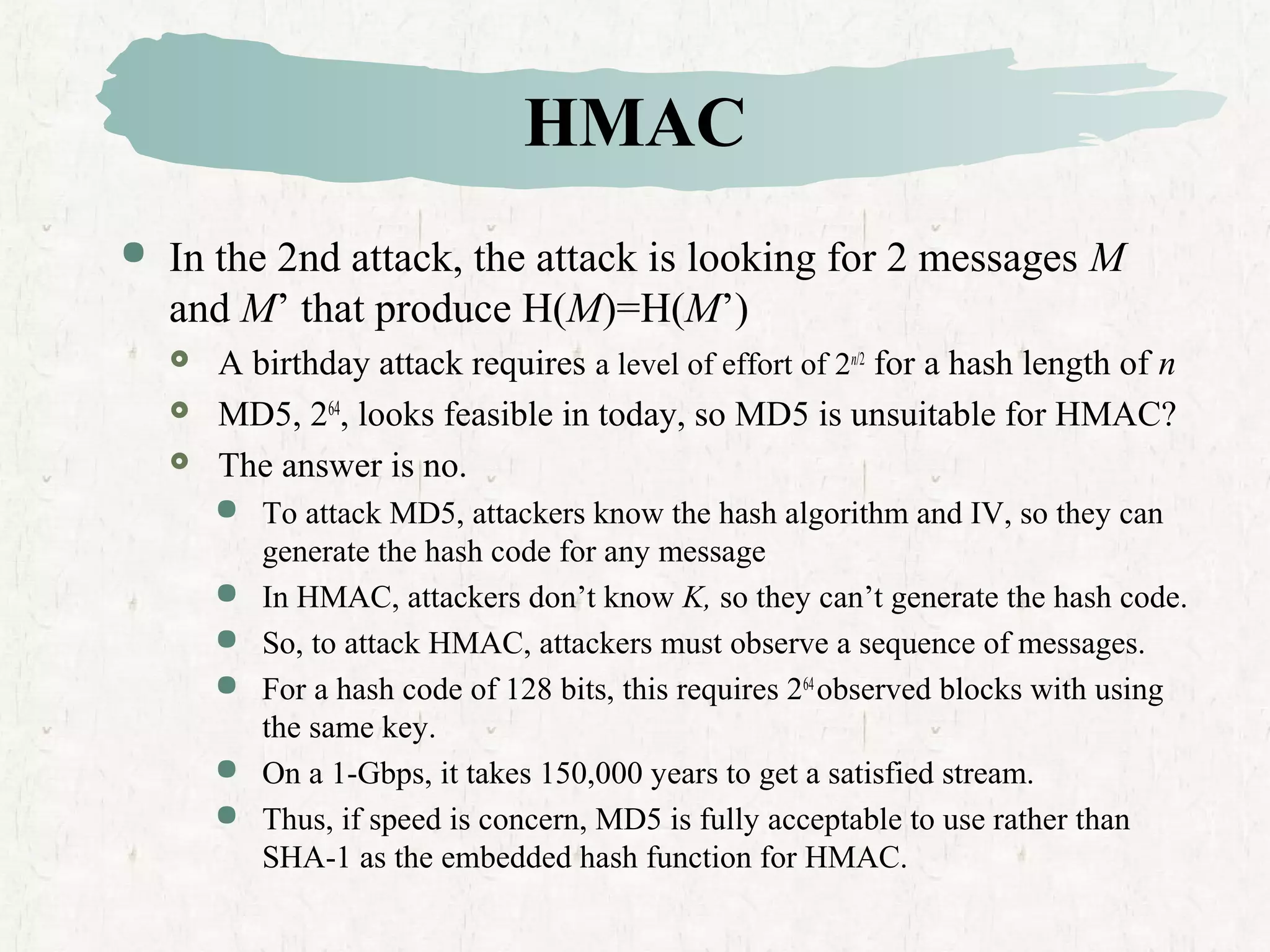 HMAC
 In the 2nd attack, the attack is looking for 2 messages M
and M’ that produce H(M)=H(M’)
 A birthday attack requires a level of effort of 2n/2
for a hash length of n
 MD5, 264
, looks feasible in today, so MD5 is unsuitable for HMAC?
 The answer is no.
 To attack MD5, attackers know the hash algorithm and IV, so they can
generate the hash code for any message
 In HMAC, attackers don’t know K, so they can’t generate the hash code.
 So, to attack HMAC, attackers must observe a sequence of messages.
 For a hash code of 128 bits, this requires 264
observed blocks with using
the same key.
 On a 1-Gbps, it takes 150,000 years to get a satisfied stream.
 Thus, if speed is concern, MD5 is fully acceptable to use rather than
SHA-1 as the embedded hash function for HMAC.
 