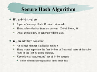 Secure Hash Algorithm
 Wt, a 64-bit value
 A part of message block Mi is used at round t.
 These values derived from the current 1024-bit block, Mi
 Detail explain how to generate will be later.
 Kt , an additive constant
 An integer number is added at round t.
 These words represent the first 64-bits of fractional parts of the cube
roots of the first 80 prime number.
 Kt provides a “randomized” set of 64-bit patterns
 which eliminate any regularities in the input data.
 