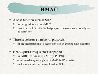 HMAC
 A hash function such as SHA
 not designed for use as a MAC
 cannot be used directly for that purpose because it does not rely on
the secret key.
 There have been a number of proposals
 for the incorporation of a secret key into an existing hash algorithm
 HMAC[BELL96a] is most supported.
 issued RFC 2104 and as a NIST(FIPS 198).
 as the mandatory-to-implement MAC for IP security
 used in other Internet protocol such as SSL.
 