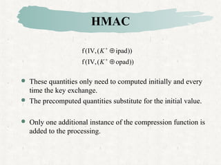 HMAC
 These quantities only need to computed initially and every
time the key exchange.
 The precomputed quantities substitute for the initial value.
 Only one additional instance of the compression function is
added to the processing.
))opad(,IV(f
))ipad(,IV(f
⊕
⊕
+
+
K
K
 