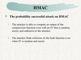 HMAC
 The probability successful attack on HMAC
1. The attacker is able to compute an output of the
compression function even with an IV that is random,
secret, and unknown to the attacker.
2. The attacker finds collisions in the hash function even
when IV is random and secret.
 