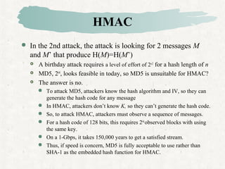 HMAC
 In the 2nd attack, the attack is looking for 2 messages M
and M’ that produce H(M)=H(M’)
 A birthday attack requires a level of effort of 2n/2
for a hash length of n
 MD5, 264
, looks feasible in today, so MD5 is unsuitable for HMAC?
 The answer is no.
 To attack MD5, attackers know the hash algorithm and IV, so they can
generate the hash code for any message
 In HMAC, attackers don’t know K, so they can’t generate the hash code.
 So, to attack HMAC, attackers must observe a sequence of messages.
 For a hash code of 128 bits, this requires 264
observed blocks with using
the same key.
 On a 1-Gbps, it takes 150,000 years to get a satisfied stream.
 Thus, if speed is concern, MD5 is fully acceptable to use rather than
SHA-1 as the embedded hash function for HMAC.
 