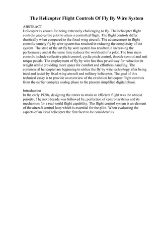The Helicopter Flight Controls Of Fly By Wire System
ABSTRACT
Helicopter is known for being extremely challenging to fly. The helicopter flight
controls enables the pilot to attain a controlled flight. The flight controls differ
drastically when compared to the fixed wing aircraft. The advancement in flight
controls namely fly by wire system has resulted in reducing the complexity of the
system. The state of the art fly by wire system has resulted in increasing the
performance and at the same time reduces the workload of a pilot. The four main
controls include collective pitch control, cyclic pitch control, throttle control and anti
torque pedals. The employment of fly by wire has thus paved way for reduction in
weight whilst providing more space for comfort and effortless handling. The
commercial helicopter are beginning to utilize the fly by wire technology after being
tried and tested by fixed wing aircraft and military helicopter. The goal of this
technical essay is to provide an overview of the evolution helicopter flight controls
from the earlier complex analog phase to the present simplified digital phase.
Introduction
In the early 1920s, designing the rotors to attain an efficient flight was the utmost
priority. The next decade was followed by, perfection of control systems and its
mechanism for a real world flight capability. The flight control system is an element
of the aircraft control loop which is essential for the pilot. When evaluating the
aspects of an ideal helicopter the first facet to be considered is
 