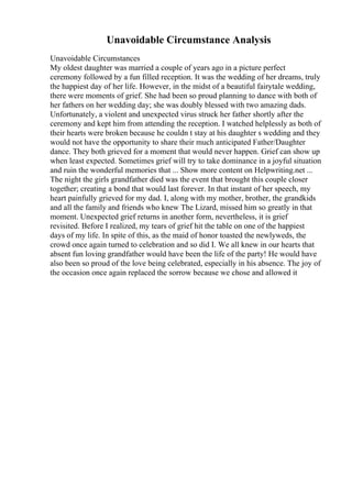 Unavoidable Circumstance Analysis
Unavoidable Circumstances
My oldest daughter was married a couple of years ago in a picture perfect
ceremony followed by a fun filled reception. It was the wedding of her dreams, truly
the happiest day of her life. However, in the midst of a beautiful fairytale wedding,
there were moments of grief. She had been so proud planning to dance with both of
her fathers on her wedding day; she was doubly blessed with two amazing dads.
Unfortunately, a violent and unexpected virus struck her father shortly after the
ceremony and kept him from attending the reception. I watched helplessly as both of
their hearts were broken because he couldn t stay at his daughter s wedding and they
would not have the opportunity to share their much anticipated Father/Daughter
dance. They both grieved for a moment that would never happen. Grief can show up
when least expected. Sometimes grief will try to take dominance in a joyful situation
and ruin the wonderful memories that ... Show more content on Helpwriting.net ...
The night the girls grandfather died was the event that brought this couple closer
together; creating a bond that would last forever. In that instant of her speech, my
heart painfully grieved for my dad. I, along with my mother, brother, the grandkids
and all the family and friends who knew The Lizard, missed him so greatly in that
moment. Unexpected grief returns in another form, nevertheless, it is grief
revisited. Before I realized, my tears of grief hit the table on one of the happiest
days of my life. In spite of this, as the maid of honor toasted the newlyweds, the
crowd once again turned to celebration and so did I. We all knew in our hearts that
absent fun loving grandfather would have been the life of the party! He would have
also been so proud of the love being celebrated, especially in his absence. The joy of
the occasion once again replaced the sorrow because we chose and allowed it
 