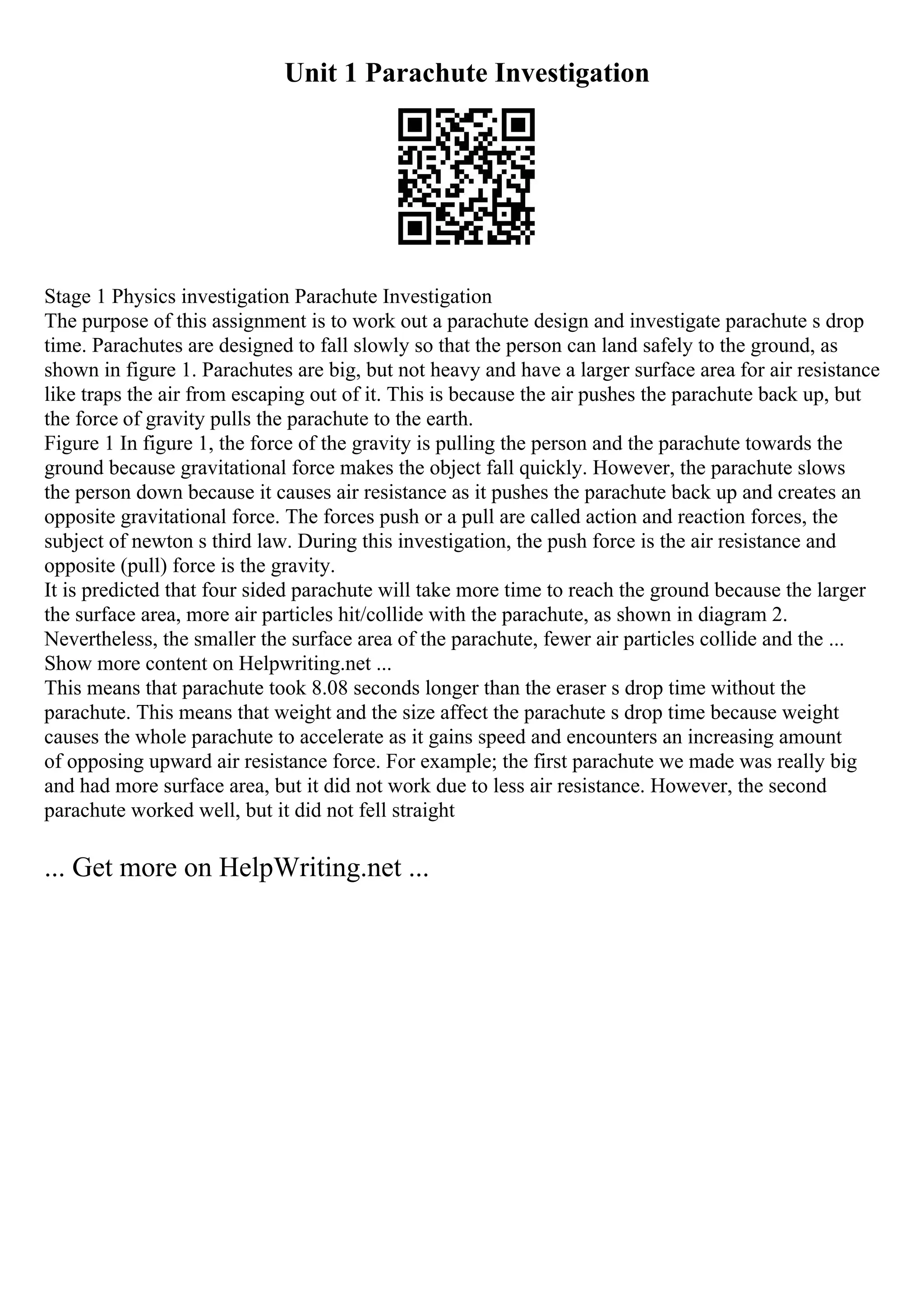 Unit 1 Parachute Investigation
Stage 1 Physics investigation Parachute Investigation
The purpose of this assignment is to work out a parachute design and investigate parachute s drop
time. Parachutes are designed to fall slowly so that the person can land safely to the ground, as
shown in figure 1. Parachutes are big, but not heavy and have a larger surface area for air resistance
like traps the air from escaping out of it. This is because the air pushes the parachute back up, but
the force of gravity pulls the parachute to the earth.
Figure 1 In figure 1, the force of the gravity is pulling the person and the parachute towards the
ground because gravitational force makes the object fall quickly. However, the parachute slows
the person down because it causes air resistance as it pushes the parachute back up and creates an
opposite gravitational force. The forces push or a pull are called action and reaction forces, the
subject of newton s third law. During this investigation, the push force is the air resistance and
opposite (pull) force is the gravity.
It is predicted that four sided parachute will take more time to reach the ground because the larger
the surface area, more air particles hit/collide with the parachute, as shown in diagram 2.
Nevertheless, the smaller the surface area of the parachute, fewer air particles collide and the ...
Show more content on Helpwriting.net ...
This means that parachute took 8.08 seconds longer than the eraser s drop time without the
parachute. This means that weight and the size affect the parachute s drop time because weight
causes the whole parachute to accelerate as it gains speed and encounters an increasing amount
of opposing upward air resistance force. For example; the first parachute we made was really big
and had more surface area, but it did not work due to less air resistance. However, the second
parachute worked well, but it did not fell straight
... Get more on HelpWriting.net ...
 