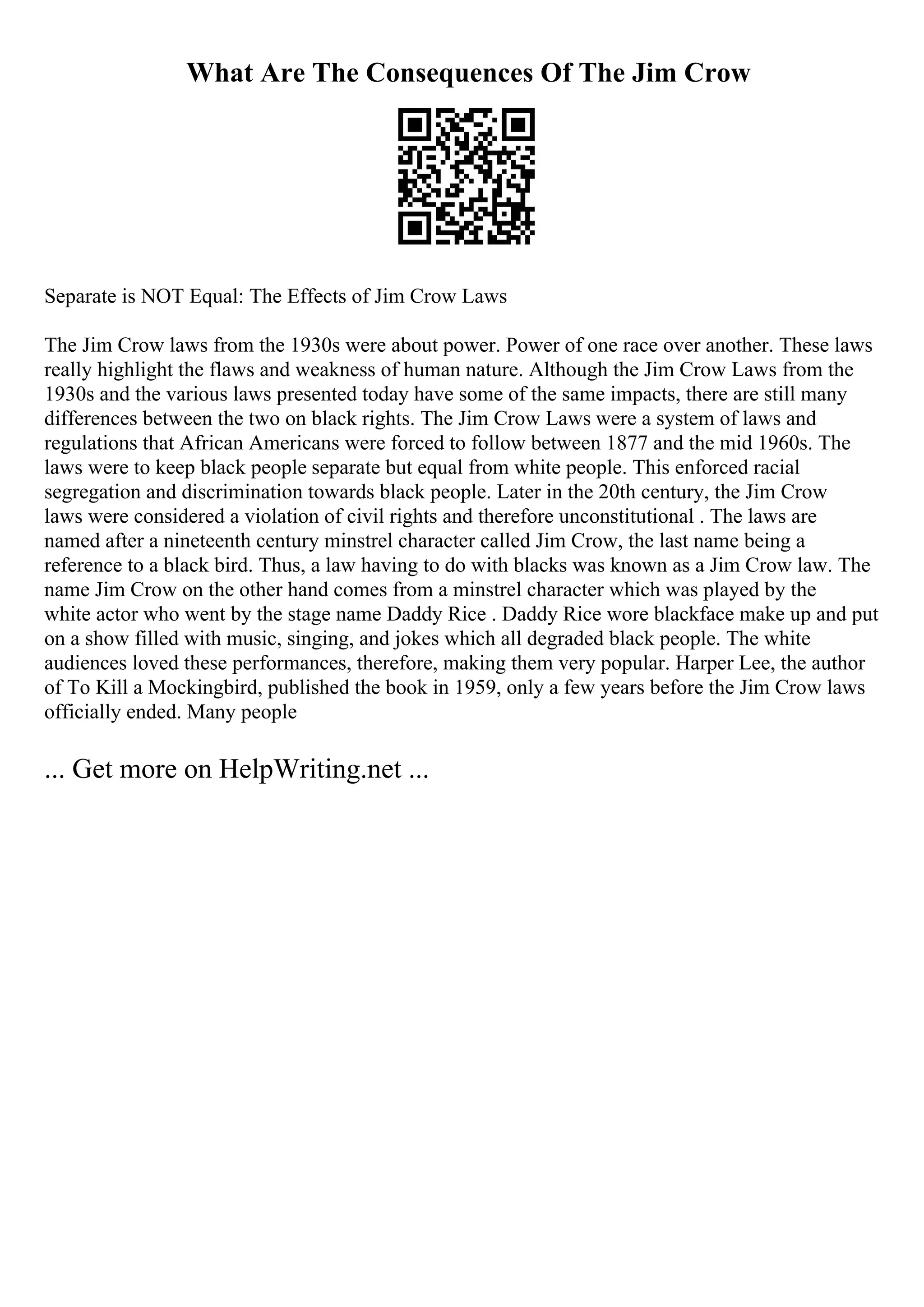 What Are The Consequences Of The Jim Crow
Separate is NOT Equal: The Effects of Jim Crow Laws
The Jim Crow laws from the 1930s were about power. Power of one race over another. These laws
really highlight the flaws and weakness of human nature. Although the Jim Crow Laws from the
1930s and the various laws presented today have some of the same impacts, there are still many
differences between the two on black rights. The Jim Crow Laws were a system of laws and
regulations that African Americans were forced to follow between 1877 and the mid 1960s. The
laws were to keep black people separate but equal from white people. This enforced racial
segregation and discrimination towards black people. Later in the 20th century, the Jim Crow
laws were considered a violation of civil rights and therefore unconstitutional . The laws are
named after a nineteenth century minstrel character called Jim Crow, the last name being a
reference to a black bird. Thus, a law having to do with blacks was known as a Jim Crow law. The
name Jim Crow on the other hand comes from a minstrel character which was played by the
white actor who went by the stage name Daddy Rice . Daddy Rice wore blackface make up and put
on a show filled with music, singing, and jokes which all degraded black people. The white
audiences loved these performances, therefore, making them very popular. Harper Lee, the author
of To Kill a Mockingbird, published the book in 1959, only a few years before the Jim Crow laws
officially ended. Many people
... Get more on HelpWriting.net ...
 