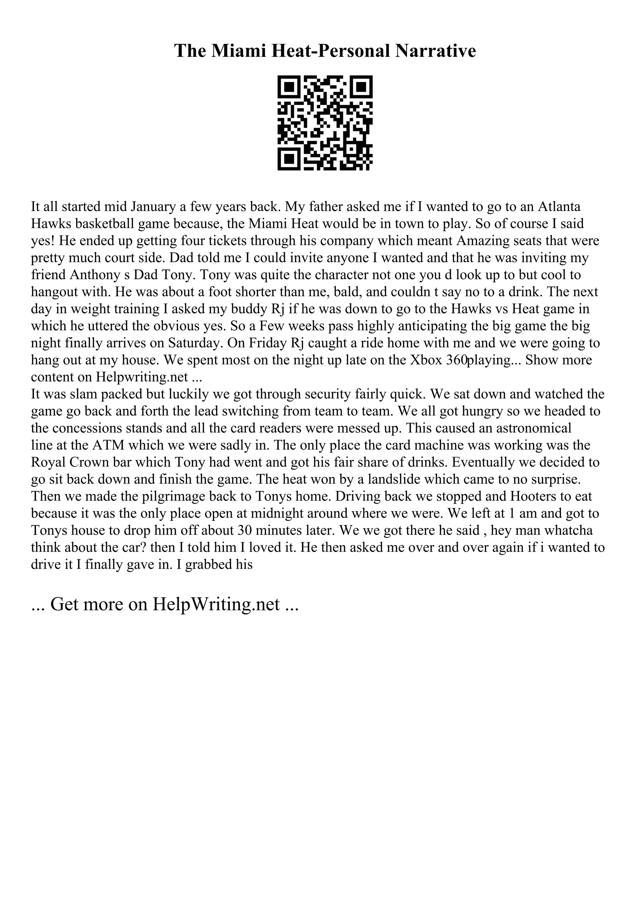The Miami Heat-Personal Narrative
It all started mid January a few years back. My father asked me if I wanted to go to an Atlanta
Hawks basketball game because, the Miami Heat would be in town to play. So of course I said
yes! He ended up getting four tickets through his company which meant Amazing seats that were
pretty much court side. Dad told me I could invite anyone I wanted and that he was inviting my
friend Anthony s Dad Tony. Tony was quite the character not one you d look up to but cool to
hangout with. He was about a foot shorter than me, bald, and couldn t say no to a drink. The next
day in weight training I asked my buddy Rj if he was down to go to the Hawks vs Heat game in
which he uttered the obvious yes. So a Few weeks pass highly anticipating the big game the big
night finally arrives on Saturday. On Friday Rj caught a ride home with me and we were going to
hang out at my house. We spent most on the night up late on the Xbox 360playing... Show more
content on Helpwriting.net ...
It was slam packed but luckily we got through security fairly quick. We sat down and watched the
game go back and forth the lead switching from team to team. We all got hungry so we headed to
the concessions stands and all the card readers were messed up. This caused an astronomical
line at the ATM which we were sadly in. The only place the card machine was working was the
Royal Crown bar which Tony had went and got his fair share of drinks. Eventually we decided to
go sit back down and finish the game. The heat won by a landslide which came to no surprise.
Then we made the pilgrimage back to Tonys home. Driving back we stopped and Hooters to eat
because it was the only place open at midnight around where we were. We left at 1 am and got to
Tonys house to drop him off about 30 minutes later. We we got there he said , hey man whatcha
think about the car? then I told him I loved it. He then asked me over and over again if i wanted to
drive it I finally gave in. I grabbed his
... Get more on HelpWriting.net ...
 