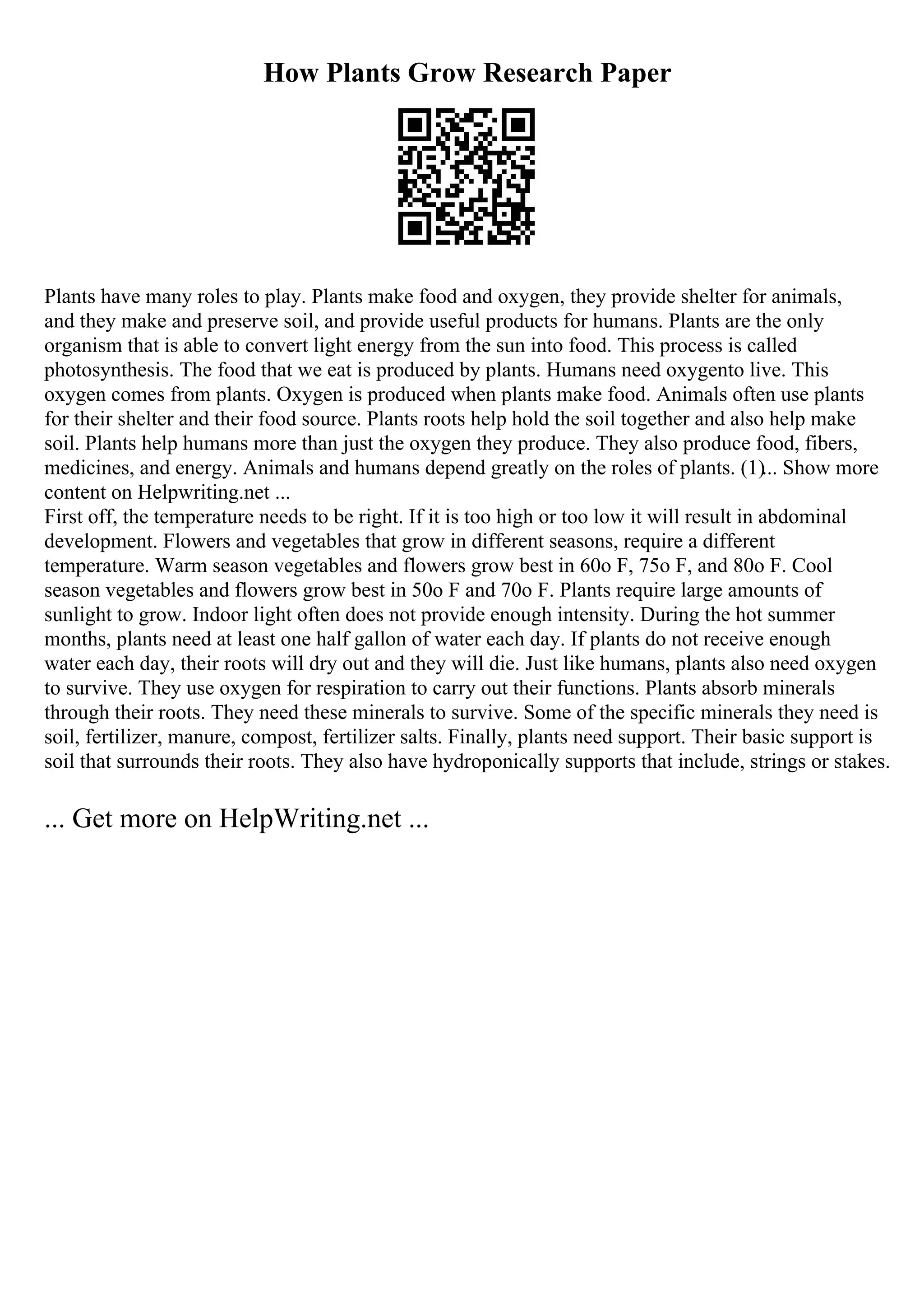 How Plants Grow Research Paper
Plants have many roles to play. Plants make food and oxygen, they provide shelter for animals,
and they make and preserve soil, and provide useful products for humans. Plants are the only
organism that is able to convert light energy from the sun into food. This process is called
photosynthesis. The food that we eat is produced by plants. Humans need oxygento live. This
oxygen comes from plants. Oxygen is produced when plants make food. Animals often use plants
for their shelter and their food source. Plants roots help hold the soil together and also help make
soil. Plants help humans more than just the oxygen they produce. They also produce food, fibers,
medicines, and energy. Animals and humans depend greatly on the roles of plants. (1)... Show more
content on Helpwriting.net ...
First off, the temperature needs to be right. If it is too high or too low it will result in abdominal
development. Flowers and vegetables that grow in different seasons, require a different
temperature. Warm season vegetables and flowers grow best in 60o F, 75o F, and 80o F. Cool
season vegetables and flowers grow best in 50o F and 70o F. Plants require large amounts of
sunlight to grow. Indoor light often does not provide enough intensity. During the hot summer
months, plants need at least one half gallon of water each day. If plants do not receive enough
water each day, their roots will dry out and they will die. Just like humans, plants also need oxygen
to survive. They use oxygen for respiration to carry out their functions. Plants absorb minerals
through their roots. They need these minerals to survive. Some of the specific minerals they need is
soil, fertilizer, manure, compost, fertilizer salts. Finally, plants need support. Their basic support is
soil that surrounds their roots. They also have hydroponically supports that include, strings or stakes.
... Get more on HelpWriting.net ...
 