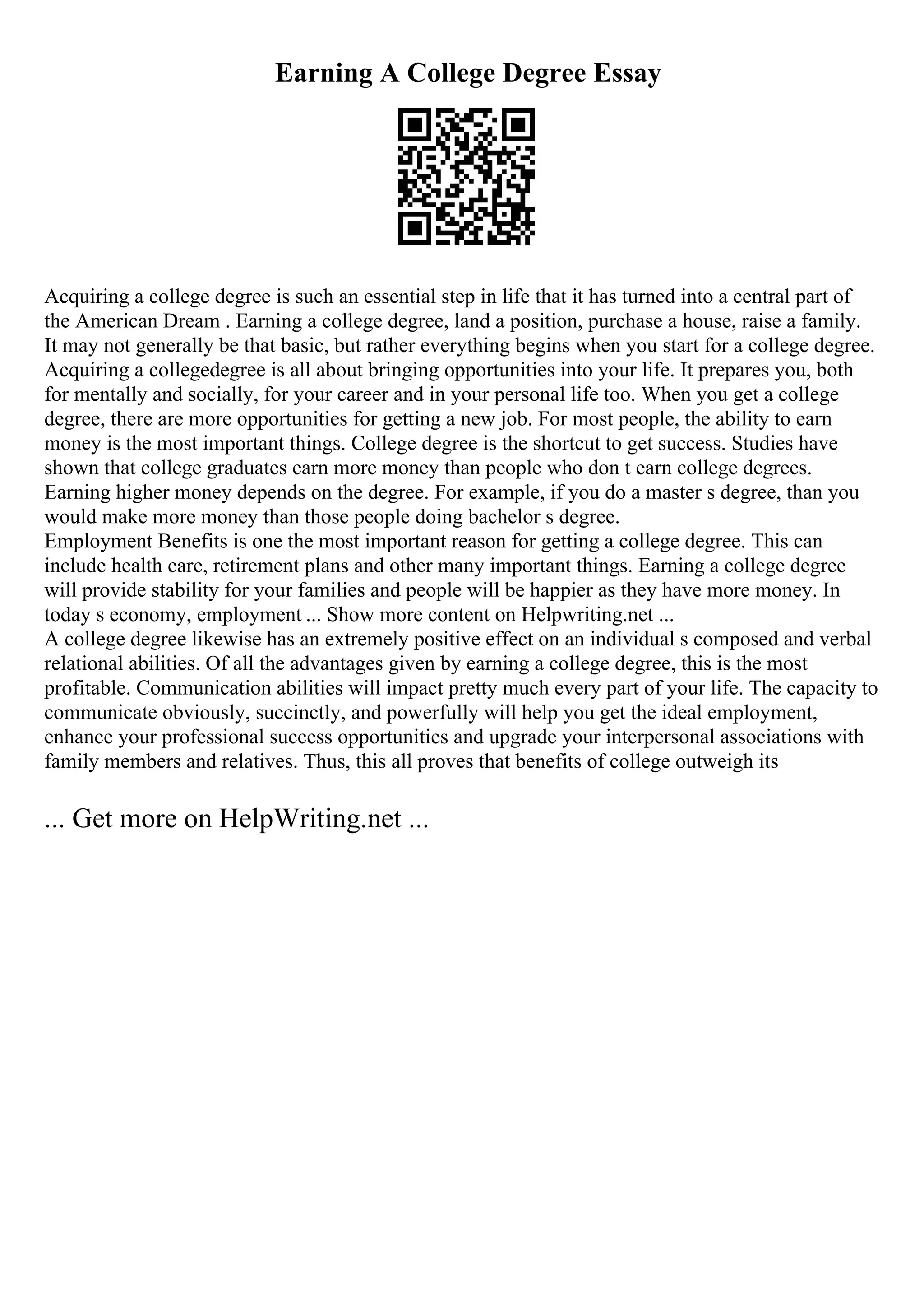 Earning A College Degree Essay
Acquiring a college degree is such an essential step in life that it has turned into a central part of
the American Dream . Earning a college degree, land a position, purchase a house, raise a family.
It may not generally be that basic, but rather everything begins when you start for a college degree.
Acquiring a collegedegree is all about bringing opportunities into your life. It prepares you, both
for mentally and socially, for your career and in your personal life too. When you get a college
degree, there are more opportunities for getting a new job. For most people, the ability to earn
money is the most important things. College degree is the shortcut to get success. Studies have
shown that college graduates earn more money than people who don t earn college degrees.
Earning higher money depends on the degree. For example, if you do a master s degree, than you
would make more money than those people doing bachelor s degree.
Employment Benefits is one the most important reason for getting a college degree. This can
include health care, retirement plans and other many important things. Earning a college degree
will provide stability for your families and people will be happier as they have more money. In
today s economy, employment ... Show more content on Helpwriting.net ...
A college degree likewise has an extremely positive effect on an individual s composed and verbal
relational abilities. Of all the advantages given by earning a college degree, this is the most
profitable. Communication abilities will impact pretty much every part of your life. The capacity to
communicate obviously, succinctly, and powerfully will help you get the ideal employment,
enhance your professional success opportunities and upgrade your interpersonal associations with
family members and relatives. Thus, this all proves that benefits of college outweigh its
... Get more on HelpWriting.net ...
 