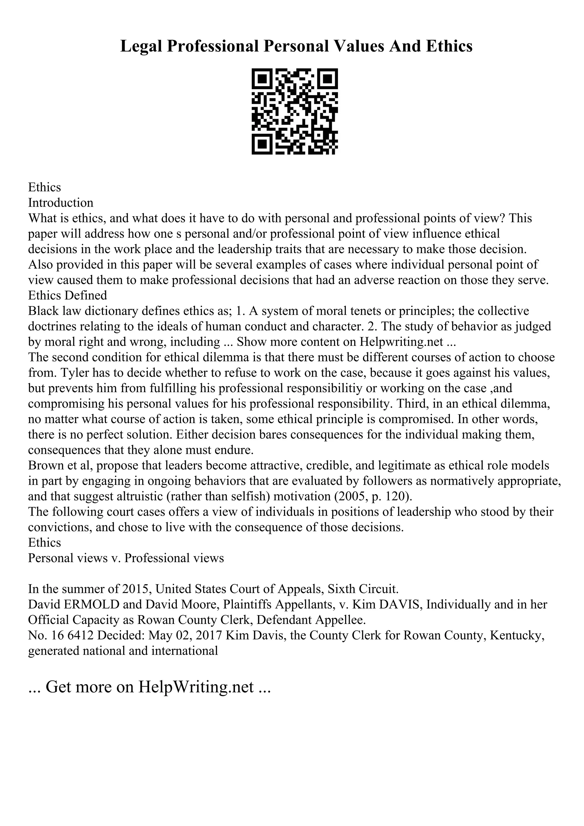 Legal Professional Personal Values And Ethics
Ethics
Introduction
What is ethics, and what does it have to do with personal and professional points of view? This
paper will address how one s personal and/or professional point of view influence ethical
decisions in the work place and the leadership traits that are necessary to make those decision.
Also provided in this paper will be several examples of cases where individual personal point of
view caused them to make professional decisions that had an adverse reaction on those they serve.
Ethics Defined
Black law dictionary defines ethics as; 1. A system of moral tenets or principles; the collective
doctrines relating to the ideals of human conduct and character. 2. The study of behavior as judged
by moral right and wrong, including ... Show more content on Helpwriting.net ...
The second condition for ethical dilemma is that there must be different courses of action to choose
from. Tyler has to decide whether to refuse to work on the case, because it goes against his values,
but prevents him from fulfilling his professional responsibilitiy or working on the case ,and
compromising his personal values for his professional responsibility. Third, in an ethical dilemma,
no matter what course of action is taken, some ethical principle is compromised. In other words,
there is no perfect solution. Either decision bares consequences for the individual making them,
consequences that they alone must endure.
Brown et al, propose that leaders become attractive, credible, and legitimate as ethical role models
in part by engaging in ongoing behaviors that are evaluated by followers as normatively appropriate,
and that suggest altruistic (rather than selfish) motivation (2005, p. 120).
The following court cases offers a view of individuals in positions of leadership who stood by their
convictions, and chose to live with the consequence of those decisions.
Ethics
Personal views v. Professional views
In the summer of 2015, United States Court of Appeals, Sixth Circuit.
David ERMOLD and David Moore, Plaintiffs Appellants, v. Kim DAVIS, Individually and in her
Official Capacity as Rowan County Clerk, Defendant Appellee.
No. 16 6412 Decided: May 02, 2017 Kim Davis, the County Clerk for Rowan County, Kentucky,
generated national and international
... Get more on HelpWriting.net ...
 