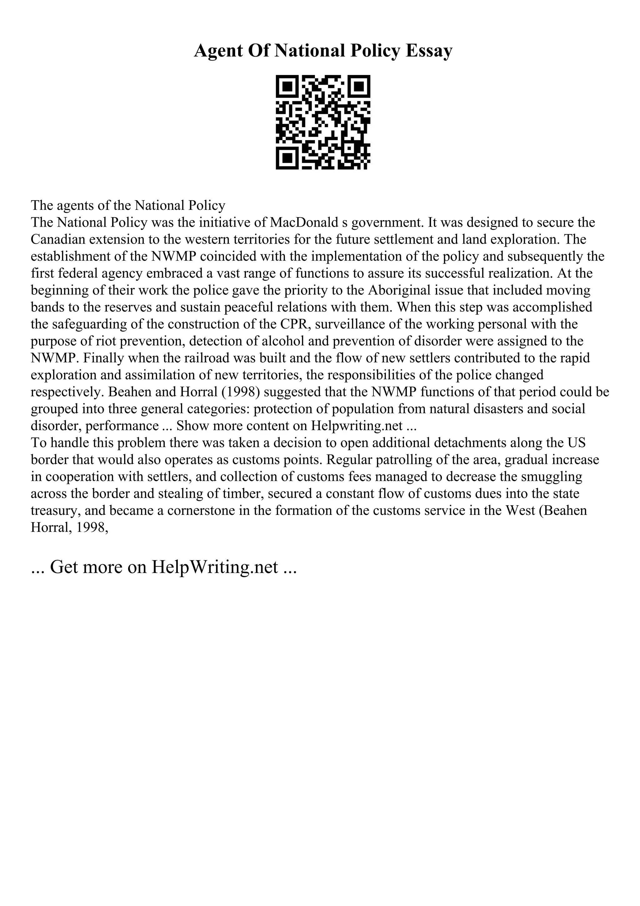 Agent Of National Policy Essay
The agents of the National Policy
The National Policy was the initiative of MacDonald s government. It was designed to secure the
Canadian extension to the western territories for the future settlement and land exploration. The
establishment of the NWMP coincided with the implementation of the policy and subsequently the
first federal agency embraced a vast range of functions to assure its successful realization. At the
beginning of their work the police gave the priority to the Aboriginal issue that included moving
bands to the reserves and sustain peaceful relations with them. When this step was accomplished
the safeguarding of the construction of the CPR, surveillance of the working personal with the
purpose of riot prevention, detection of alcohol and prevention of disorder were assigned to the
NWMP. Finally when the railroad was built and the flow of new settlers contributed to the rapid
exploration and assimilation of new territories, the responsibilities of the police changed
respectively. Beahen and Horral (1998) suggested that the NWMP functions of that period could be
grouped into three general categories: protection of population from natural disasters and social
disorder, performance ... Show more content on Helpwriting.net ...
To handle this problem there was taken a decision to open additional detachments along the US
border that would also operates as customs points. Regular patrolling of the area, gradual increase
in cooperation with settlers, and collection of customs fees managed to decrease the smuggling
across the border and stealing of timber, secured a constant flow of customs dues into the state
treasury, and became a cornerstone in the formation of the customs service in the West (Beahen
Horral, 1998,
... Get more on HelpWriting.net ...
 
