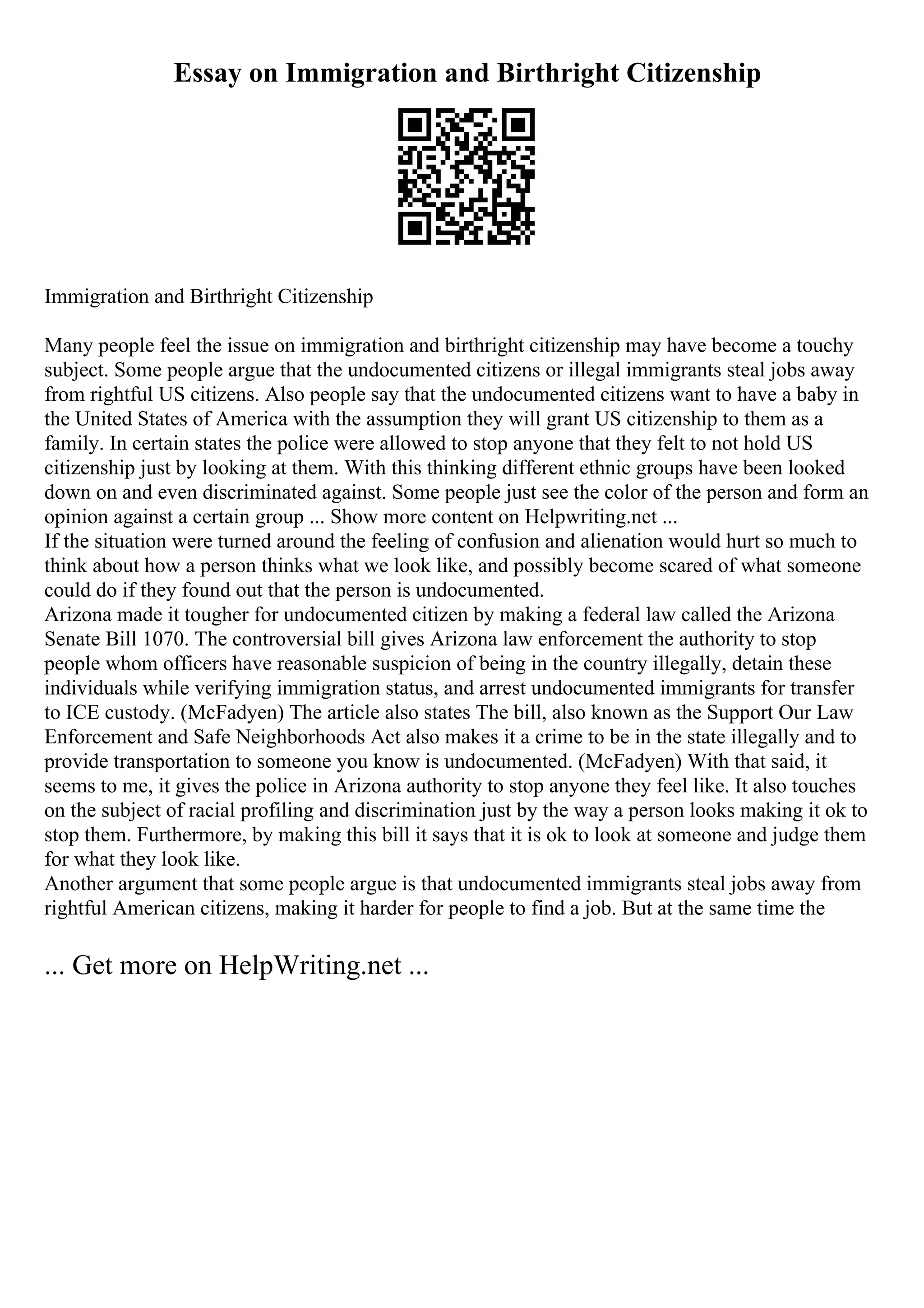 Essay on Immigration and Birthright Citizenship
Immigration and Birthright Citizenship
Many people feel the issue on immigration and birthright citizenship may have become a touchy
subject. Some people argue that the undocumented citizens or illegal immigrants steal jobs away
from rightful US citizens. Also people say that the undocumented citizens want to have a baby in
the United States of America with the assumption they will grant US citizenship to them as a
family. In certain states the police were allowed to stop anyone that they felt to not hold US
citizenship just by looking at them. With this thinking different ethnic groups have been looked
down on and even discriminated against. Some people just see the color of the person and form an
opinion against a certain group ... Show more content on Helpwriting.net ...
If the situation were turned around the feeling of confusion and alienation would hurt so much to
think about how a person thinks what we look like, and possibly become scared of what someone
could do if they found out that the person is undocumented.
Arizona made it tougher for undocumented citizen by making a federal law called the Arizona
Senate Bill 1070. The controversial bill gives Arizona law enforcement the authority to stop
people whom officers have reasonable suspicion of being in the country illegally, detain these
individuals while verifying immigration status, and arrest undocumented immigrants for transfer
to ICE custody. (McFadyen) The article also states The bill, also known as the Support Our Law
Enforcement and Safe Neighborhoods Act also makes it a crime to be in the state illegally and to
provide transportation to someone you know is undocumented. (McFadyen) With that said, it
seems to me, it gives the police in Arizona authority to stop anyone they feel like. It also touches
on the subject of racial profiling and discrimination just by the way a person looks making it ok to
stop them. Furthermore, by making this bill it says that it is ok to look at someone and judge them
for what they look like.
Another argument that some people argue is that undocumented immigrants steal jobs away from
rightful American citizens, making it harder for people to find a job. But at the same time the
... Get more on HelpWriting.net ...
 