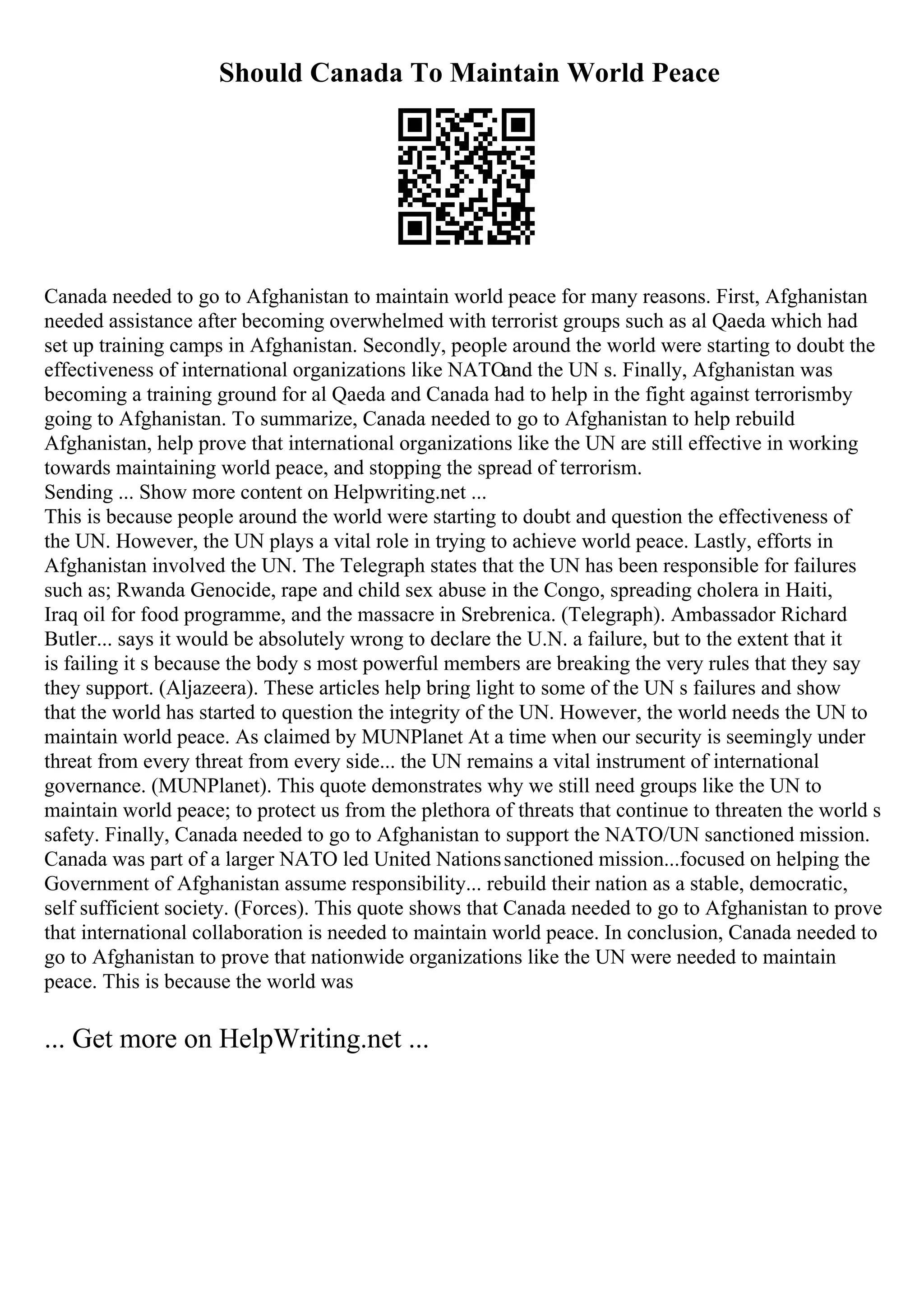Should Canada To Maintain World Peace
Canada needed to go to Afghanistan to maintain world peace for many reasons. First, Afghanistan
needed assistance after becoming overwhelmed with terrorist groups such as al Qaeda which had
set up training camps in Afghanistan. Secondly, people around the world were starting to doubt the
effectiveness of international organizations like NATOand the UN s. Finally, Afghanistan was
becoming a training ground for al Qaeda and Canada had to help in the fight against terrorismby
going to Afghanistan. To summarize, Canada needed to go to Afghanistan to help rebuild
Afghanistan, help prove that international organizations like the UN are still effective in working
towards maintaining world peace, and stopping the spread of terrorism.
Sending ... Show more content on Helpwriting.net ...
This is because people around the world were starting to doubt and question the effectiveness of
the UN. However, the UN plays a vital role in trying to achieve world peace. Lastly, efforts in
Afghanistan involved the UN. The Telegraph states that the UN has been responsible for failures
such as; Rwanda Genocide, rape and child sex abuse in the Congo, spreading cholera in Haiti,
Iraq oil for food programme, and the massacre in Srebrenica. (Telegraph). Ambassador Richard
Butler... says it would be absolutely wrong to declare the U.N. a failure, but to the extent that it
is failing it s because the body s most powerful members are breaking the very rules that they say
they support. (Aljazeera). These articles help bring light to some of the UN s failures and show
that the world has started to question the integrity of the UN. However, the world needs the UN to
maintain world peace. As claimed by MUNPlanet At a time when our security is seemingly under
threat from every threat from every side... the UN remains a vital instrument of international
governance. (MUNPlanet). This quote demonstrates why we still need groups like the UN to
maintain world peace; to protect us from the plethora of threats that continue to threaten the world s
safety. Finally, Canada needed to go to Afghanistan to support the NATO/UN sanctioned mission.
Canada was part of a larger NATO led United Nationssanctioned mission...focused on helping the
Government of Afghanistan assume responsibility... rebuild their nation as a stable, democratic,
self sufficient society. (Forces). This quote shows that Canada needed to go to Afghanistan to prove
that international collaboration is needed to maintain world peace. In conclusion, Canada needed to
go to Afghanistan to prove that nationwide organizations like the UN were needed to maintain
peace. This is because the world was
... Get more on HelpWriting.net ...
 