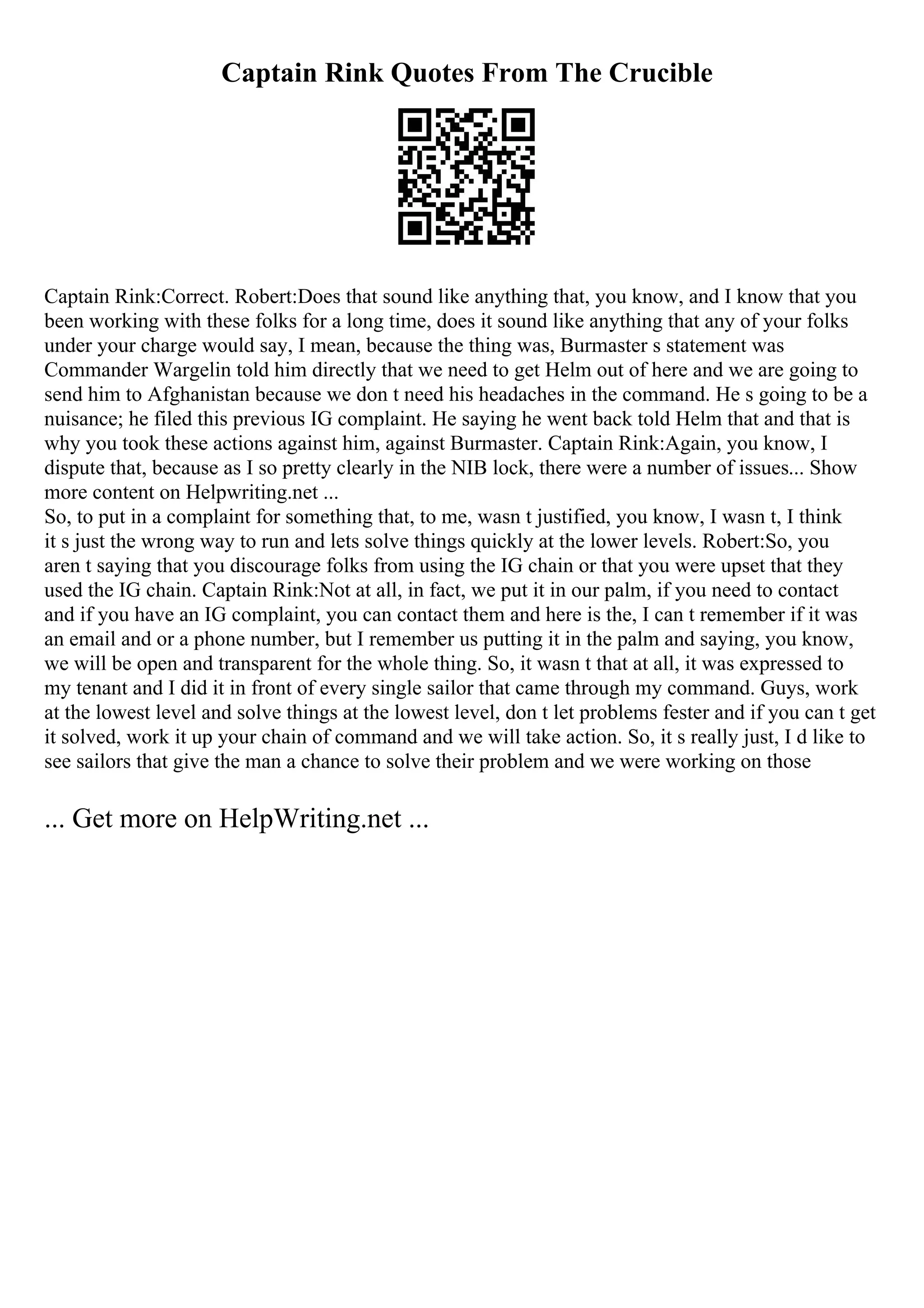 Captain Rink Quotes From The Crucible
Captain Rink:Correct. Robert:Does that sound like anything that, you know, and I know that you
been working with these folks for a long time, does it sound like anything that any of your folks
under your charge would say, I mean, because the thing was, Burmaster s statement was
Commander Wargelin told him directly that we need to get Helm out of here and we are going to
send him to Afghanistan because we don t need his headaches in the command. He s going to be a
nuisance; he filed this previous IG complaint. He saying he went back told Helm that and that is
why you took these actions against him, against Burmaster. Captain Rink:Again, you know, I
dispute that, because as I so pretty clearly in the NIB lock, there were a number of issues... Show
more content on Helpwriting.net ...
So, to put in a complaint for something that, to me, wasn t justified, you know, I wasn t, I think
it s just the wrong way to run and lets solve things quickly at the lower levels. Robert:So, you
aren t saying that you discourage folks from using the IG chain or that you were upset that they
used the IG chain. Captain Rink:Not at all, in fact, we put it in our palm, if you need to contact
and if you have an IG complaint, you can contact them and here is the, I can t remember if it was
an email and or a phone number, but I remember us putting it in the palm and saying, you know,
we will be open and transparent for the whole thing. So, it wasn t that at all, it was expressed to
my tenant and I did it in front of every single sailor that came through my command. Guys, work
at the lowest level and solve things at the lowest level, don t let problems fester and if you can t get
it solved, work it up your chain of command and we will take action. So, it s really just, I d like to
see sailors that give the man a chance to solve their problem and we were working on those
... Get more on HelpWriting.net ...
 