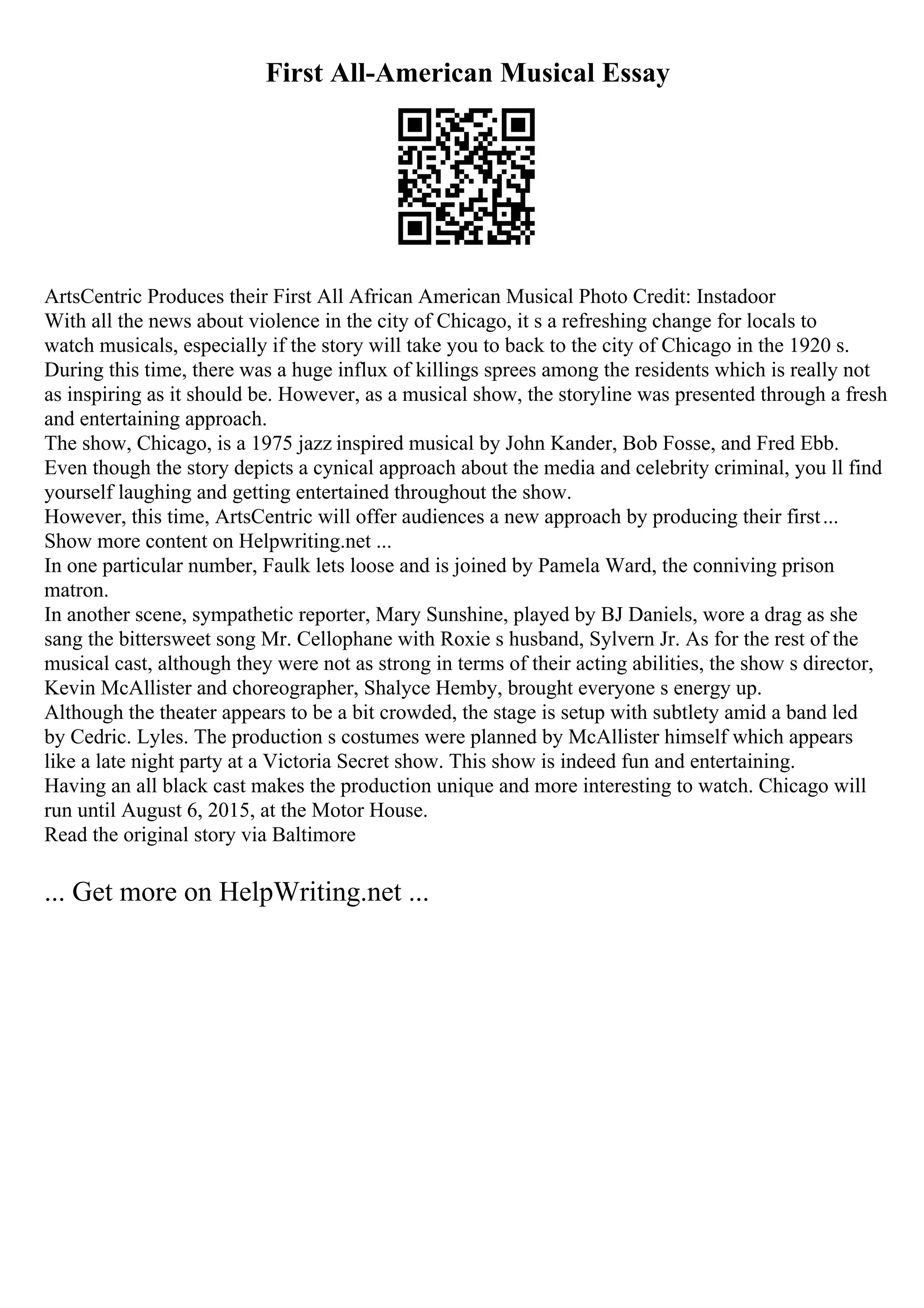 First All-American Musical Essay
ArtsCentric Produces their First All African American Musical Photo Credit: Instadoor
With all the news about violence in the city of Chicago, it s a refreshing change for locals to
watch musicals, especially if the story will take you to back to the city of Chicago in the 1920 s.
During this time, there was a huge influx of killings sprees among the residents which is really not
as inspiring as it should be. However, as a musical show, the storyline was presented through a fresh
and entertaining approach.
The show, Chicago, is a 1975 jazz inspired musical by John Kander, Bob Fosse, and Fred Ebb.
Even though the story depicts a cynical approach about the media and celebrity criminal, you ll find
yourself laughing and getting entertained throughout the show.
However, this time, ArtsCentric will offer audiences a new approach by producing their first...
Show more content on Helpwriting.net ...
In one particular number, Faulk lets loose and is joined by Pamela Ward, the conniving prison
matron.
In another scene, sympathetic reporter, Mary Sunshine, played by BJ Daniels, wore a drag as she
sang the bittersweet song Mr. Cellophane with Roxie s husband, Sylvern Jr. As for the rest of the
musical cast, although they were not as strong in terms of their acting abilities, the show s director,
Kevin McAllister and choreographer, Shalyce Hemby, brought everyone s energy up.
Although the theater appears to be a bit crowded, the stage is setup with subtlety amid a band led
by Cedric. Lyles. The production s costumes were planned by McAllister himself which appears
like a late night party at a Victoria Secret show. This show is indeed fun and entertaining.
Having an all black cast makes the production unique and more interesting to watch. Chicago will
run until August 6, 2015, at the Motor House.
Read the original story via Baltimore
... Get more on HelpWriting.net ...
 