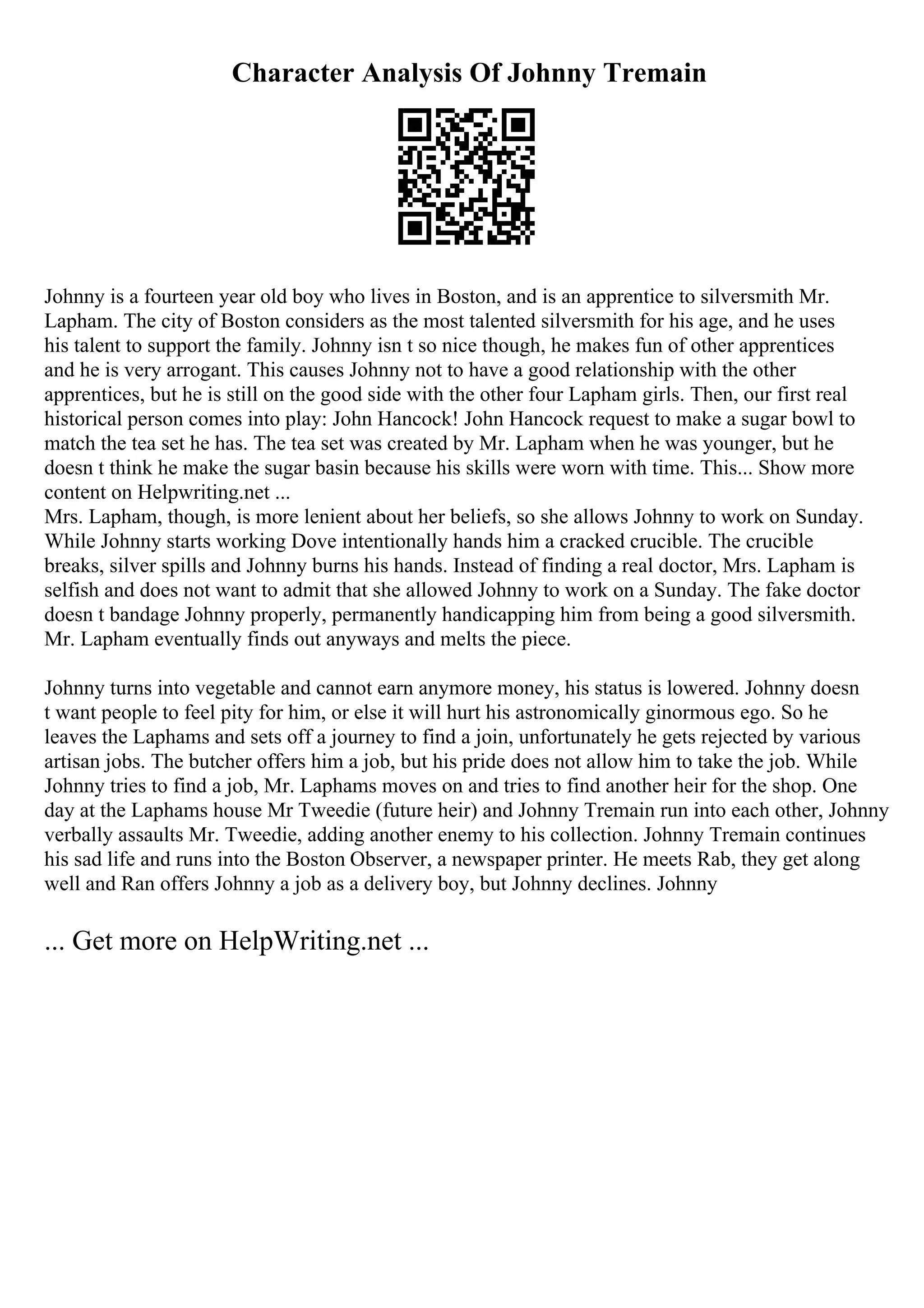 Character Analysis Of Johnny Tremain
Johnny is a fourteen year old boy who lives in Boston, and is an apprentice to silversmith Mr.
Lapham. The city of Boston considers as the most talented silversmith for his age, and he uses
his talent to support the family. Johnny isn t so nice though, he makes fun of other apprentices
and he is very arrogant. This causes Johnny not to have a good relationship with the other
apprentices, but he is still on the good side with the other four Lapham girls. Then, our first real
historical person comes into play: John Hancock! John Hancock request to make a sugar bowl to
match the tea set he has. The tea set was created by Mr. Lapham when he was younger, but he
doesn t think he make the sugar basin because his skills were worn with time. This... Show more
content on Helpwriting.net ...
Mrs. Lapham, though, is more lenient about her beliefs, so she allows Johnny to work on Sunday.
While Johnny starts working Dove intentionally hands him a cracked crucible. The crucible
breaks, silver spills and Johnny burns his hands. Instead of finding a real doctor, Mrs. Lapham is
selfish and does not want to admit that she allowed Johnny to work on a Sunday. The fake doctor
doesn t bandage Johnny properly, permanently handicapping him from being a good silversmith.
Mr. Lapham eventually finds out anyways and melts the piece.
Johnny turns into vegetable and cannot earn anymore money, his status is lowered. Johnny doesn
t want people to feel pity for him, or else it will hurt his astronomically ginormous ego. So he
leaves the Laphams and sets off a journey to find a join, unfortunately he gets rejected by various
artisan jobs. The butcher offers him a job, but his pride does not allow him to take the job. While
Johnny tries to find a job, Mr. Laphams moves on and tries to find another heir for the shop. One
day at the Laphams house Mr Tweedie (future heir) and Johnny Tremain run into each other, Johnny
verbally assaults Mr. Tweedie, adding another enemy to his collection. Johnny Tremain continues
his sad life and runs into the Boston Observer, a newspaper printer. He meets Rab, they get along
well and Ran offers Johnny a job as a delivery boy, but Johnny declines. Johnny
... Get more on HelpWriting.net ...
 