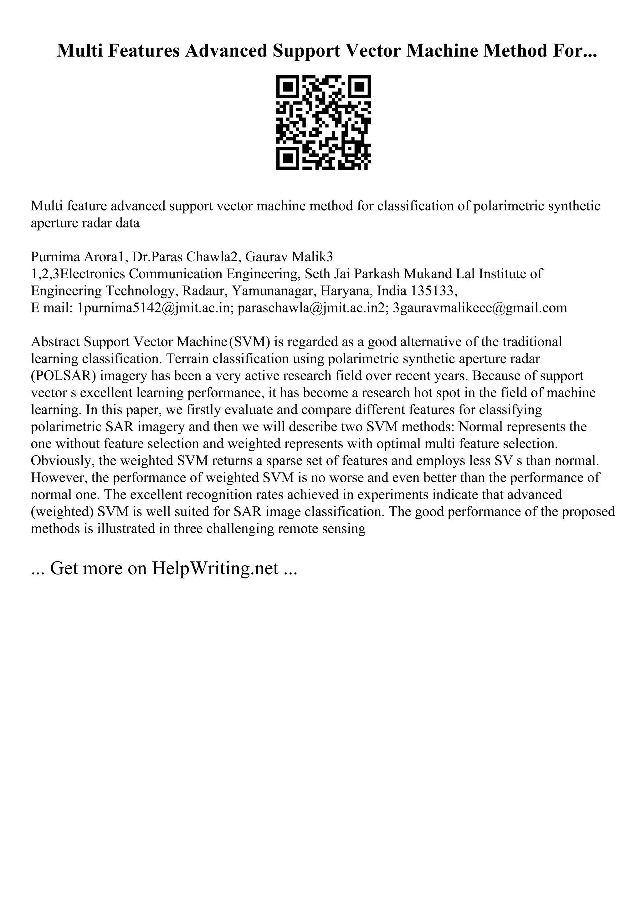 Multi Features Advanced Support Vector Machine Method For...
Multi feature advanced support vector machine method for classification of polarimetric synthetic
aperture radar data
Purnima Arora1, Dr.Paras Chawla2, Gaurav Malik3
1,2,3Electronics Communication Engineering, Seth Jai Parkash Mukand Lal Institute of
Engineering Technology, Radaur, Yamunanagar, Haryana, India 135133,
E mail: 1purnima5142@jmit.ac.in; paraschawla@jmit.ac.in2; 3gauravmalikece@gmail.com
Abstract Support Vector Machine(SVM) is regarded as a good alternative of the traditional
learning classification. Terrain classification using polarimetric synthetic aperture radar
(POLSAR) imagery has been a very active research field over recent years. Because of support
vector s excellent learning performance, it has become a research hot spot in the field of machine
learning. In this paper, we firstly evaluate and compare different features for classifying
polarimetric SAR imagery and then we will describe two SVM methods: Normal represents the
one without feature selection and weighted represents with optimal multi feature selection.
Obviously, the weighted SVM returns a sparse set of features and employs less SV s than normal.
However, the performance of weighted SVM is no worse and even better than the performance of
normal one. The excellent recognition rates achieved in experiments indicate that advanced
(weighted) SVM is well suited for SAR image classification. The good performance of the proposed
methods is illustrated in three challenging remote sensing
... Get more on HelpWriting.net ...
 