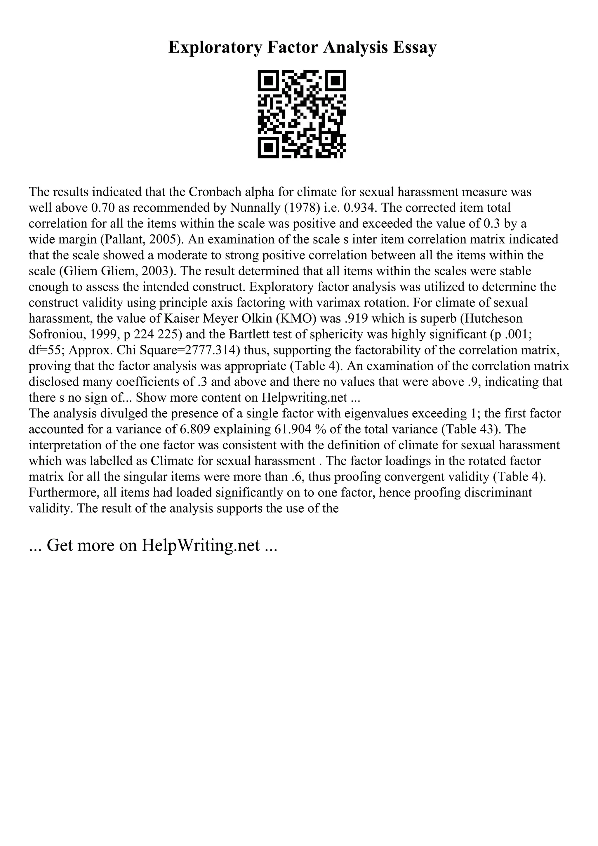 Exploratory Factor Analysis Essay
The results indicated that the Cronbach alpha for climate for sexual harassment measure was
well above 0.70 as recommended by Nunnally (1978) i.e. 0.934. The corrected item total
correlation for all the items within the scale was positive and exceeded the value of 0.3 by a
wide margin (Pallant, 2005). An examination of the scale s inter item correlation matrix indicated
that the scale showed a moderate to strong positive correlation between all the items within the
scale (Gliem Gliem, 2003). The result determined that all items within the scales were stable
enough to assess the intended construct. Exploratory factor analysis was utilized to determine the
construct validity using principle axis factoring with varimax rotation. For climate of sexual
harassment, the value of Kaiser Meyer Olkin (KMO) was .919 which is superb (Hutcheson
Sofroniou, 1999, p 224 225) and the Bartlett test of sphericity was highly significant (p .001;
df=55; Approx. Chi Square=2777.314) thus, supporting the factorability of the correlation matrix,
proving that the factor analysis was appropriate (Table 4). An examination of the correlation matrix
disclosed many coefficients of .3 and above and there no values that were above .9, indicating that
there s no sign of... Show more content on Helpwriting.net ...
The analysis divulged the presence of a single factor with eigenvalues exceeding 1; the first factor
accounted for a variance of 6.809 explaining 61.904 % of the total variance (Table 43). The
interpretation of the one factor was consistent with the definition of climate for sexual harassment
which was labelled as Climate for sexual harassment . The factor loadings in the rotated factor
matrix for all the singular items were more than .6, thus proofing convergent validity (Table 4).
Furthermore, all items had loaded significantly on to one factor, hence proofing discriminant
validity. The result of the analysis supports the use of the
... Get more on HelpWriting.net ...
 