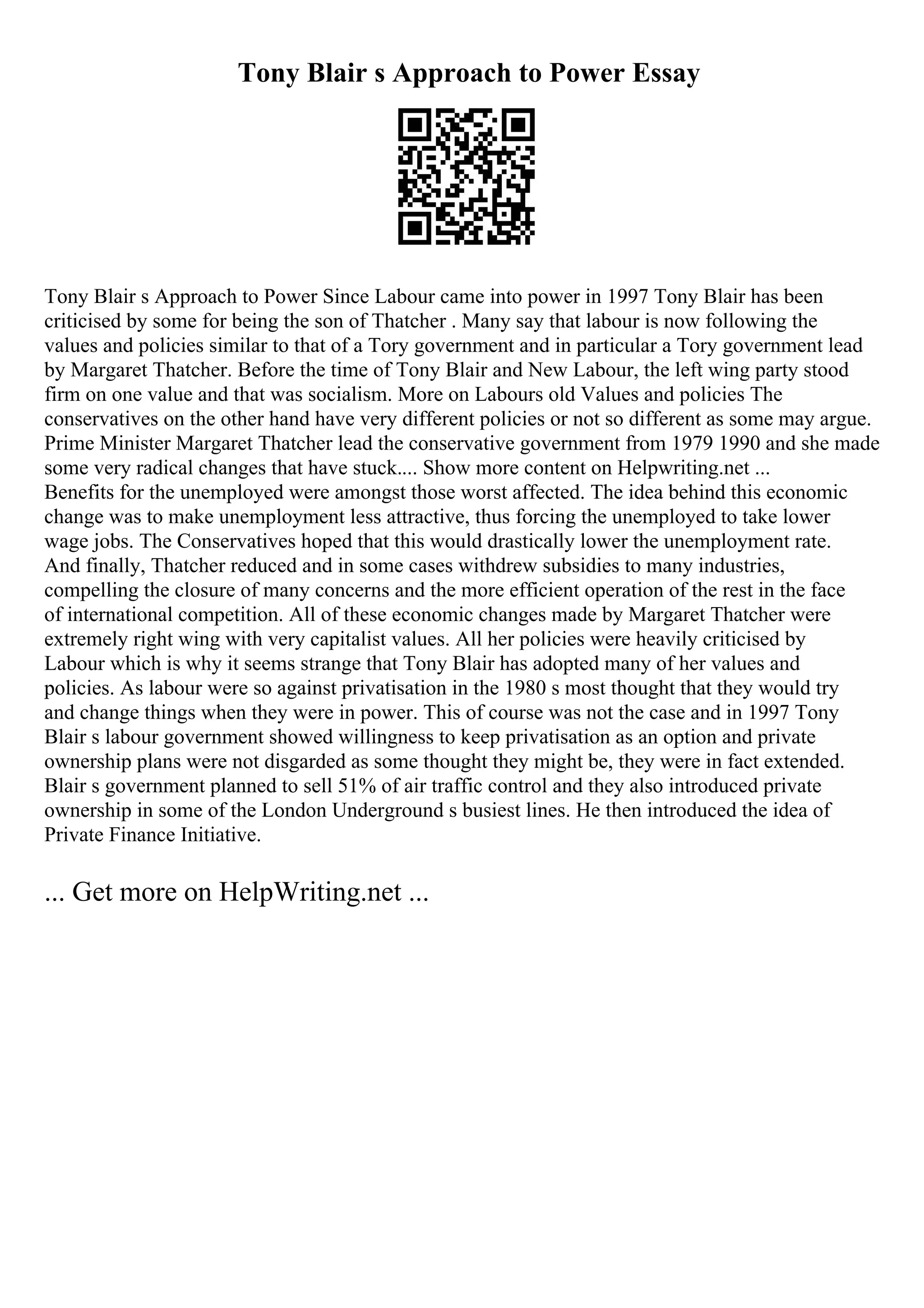 Tony Blair s Approach to Power Essay
Tony Blair s Approach to Power Since Labour came into power in 1997 Tony Blair has been
criticised by some for being the son of Thatcher . Many say that labour is now following the
values and policies similar to that of a Tory government and in particular a Tory government lead
by Margaret Thatcher. Before the time of Tony Blair and New Labour, the left wing party stood
firm on one value and that was socialism. More on Labours old Values and policies The
conservatives on the other hand have very different policies or not so different as some may argue.
Prime Minister Margaret Thatcher lead the conservative government from 1979 1990 and she made
some very radical changes that have stuck.... Show more content on Helpwriting.net ...
Benefits for the unemployed were amongst those worst affected. The idea behind this economic
change was to make unemployment less attractive, thus forcing the unemployed to take lower
wage jobs. The Conservatives hoped that this would drastically lower the unemployment rate.
And finally, Thatcher reduced and in some cases withdrew subsidies to many industries,
compelling the closure of many concerns and the more efficient operation of the rest in the face
of international competition. All of these economic changes made by Margaret Thatcher were
extremely right wing with very capitalist values. All her policies were heavily criticised by
Labour which is why it seems strange that Tony Blair has adopted many of her values and
policies. As labour were so against privatisation in the 1980 s most thought that they would try
and change things when they were in power. This of course was not the case and in 1997 Tony
Blair s labour government showed willingness to keep privatisation as an option and private
ownership plans were not disgarded as some thought they might be, they were in fact extended.
Blair s government planned to sell 51% of air traffic control and they also introduced private
ownership in some of the London Underground s busiest lines. He then introduced the idea of
Private Finance Initiative.
... Get more on HelpWriting.net ...
 