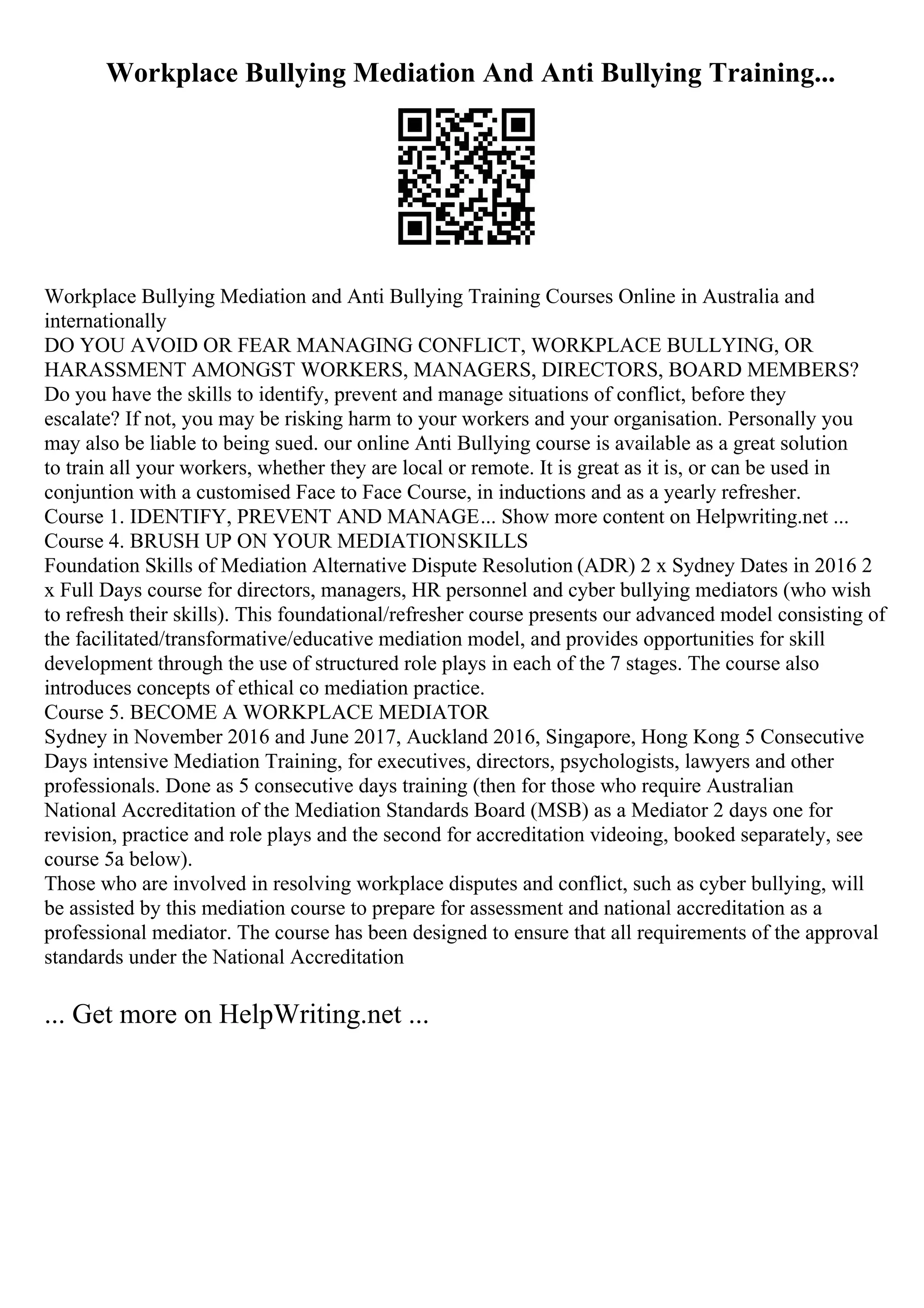 Workplace Bullying Mediation And Anti Bullying Training...
Workplace Bullying Mediation and Anti Bullying Training Courses Online in Australia and
internationally
DO YOU AVOID OR FEAR MANAGING CONFLICT, WORKPLACE BULLYING, OR
HARASSMENT AMONGST WORKERS, MANAGERS, DIRECTORS, BOARD MEMBERS?
Do you have the skills to identify, prevent and manage situations of conflict, before they
escalate? If not, you may be risking harm to your workers and your organisation. Personally you
may also be liable to being sued. our online Anti Bullying course is available as a great solution
to train all your workers, whether they are local or remote. It is great as it is, or can be used in
conjuntion with a customised Face to Face Course, in inductions and as a yearly refresher.
Course 1. IDENTIFY, PREVENT AND MANAGE... Show more content on Helpwriting.net ...
Course 4. BRUSH UP ON YOUR MEDIATIONSKILLS
Foundation Skills of Mediation Alternative Dispute Resolution (ADR) 2 x Sydney Dates in 2016 2
x Full Days course for directors, managers, HR personnel and cyber bullying mediators (who wish
to refresh their skills). This foundational/refresher course presents our advanced model consisting of
the facilitated/transformative/educative mediation model, and provides opportunities for skill
development through the use of structured role plays in each of the 7 stages. The course also
introduces concepts of ethical co mediation practice.
Course 5. BECOME A WORKPLACE MEDIATOR
Sydney in November 2016 and June 2017, Auckland 2016, Singapore, Hong Kong 5 Consecutive
Days intensive Mediation Training, for executives, directors, psychologists, lawyers and other
professionals. Done as 5 consecutive days training (then for those who require Australian
National Accreditation of the Mediation Standards Board (MSB) as a Mediator 2 days one for
revision, practice and role plays and the second for accreditation videoing, booked separately, see
course 5a below).
Those who are involved in resolving workplace disputes and conflict, such as cyber bullying, will
be assisted by this mediation course to prepare for assessment and national accreditation as a
professional mediator. The course has been designed to ensure that all requirements of the approval
standards under the National Accreditation
... Get more on HelpWriting.net ...
 
