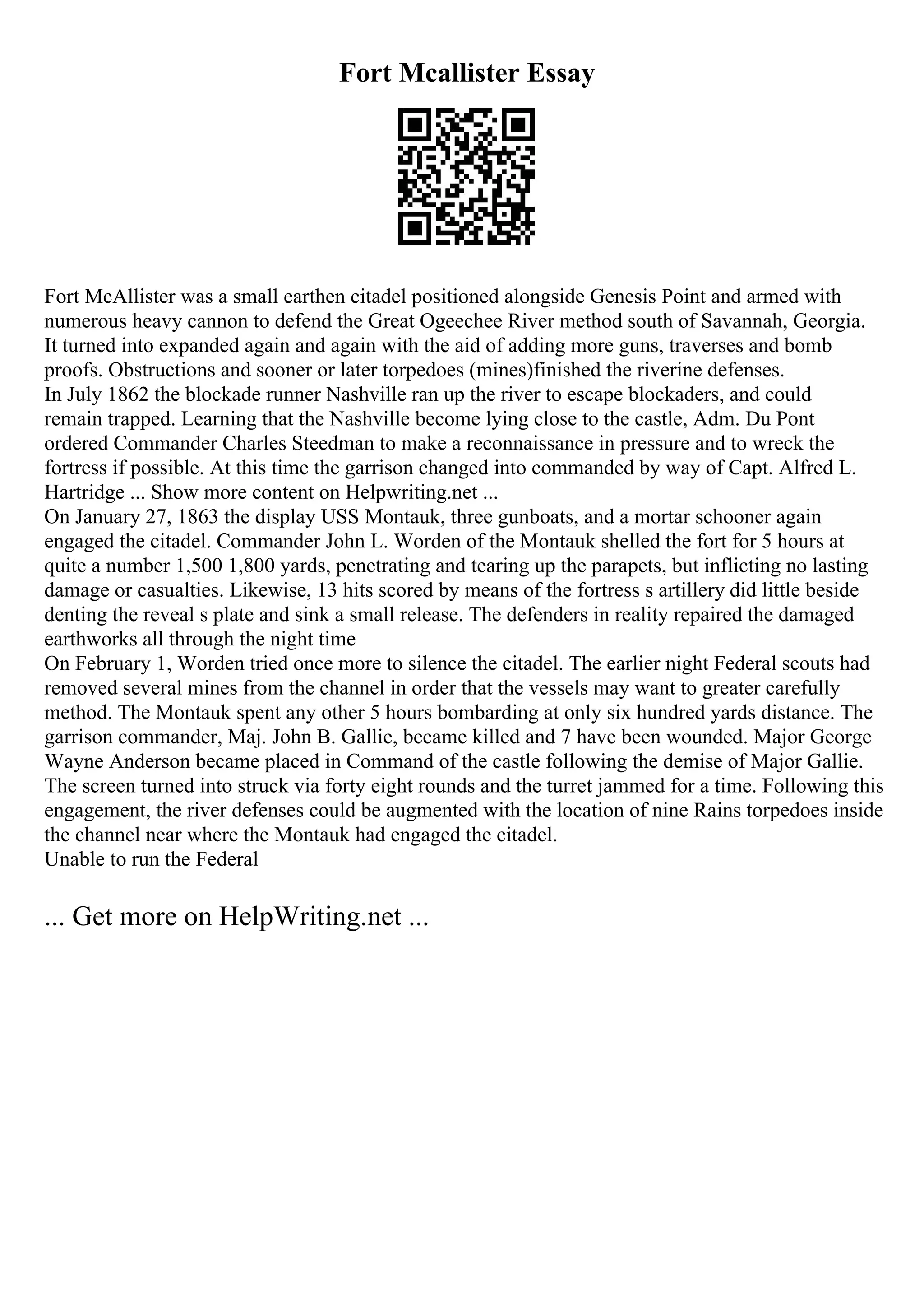 Fort Mcallister Essay
Fort McAllister was a small earthen citadel positioned alongside Genesis Point and armed with
numerous heavy cannon to defend the Great Ogeechee River method south of Savannah, Georgia.
It turned into expanded again and again with the aid of adding more guns, traverses and bomb
proofs. Obstructions and sooner or later torpedoes (mines)finished the riverine defenses.
In July 1862 the blockade runner Nashville ran up the river to escape blockaders, and could
remain trapped. Learning that the Nashville become lying close to the castle, Adm. Du Pont
ordered Commander Charles Steedman to make a reconnaissance in pressure and to wreck the
fortress if possible. At this time the garrison changed into commanded by way of Capt. Alfred L.
Hartridge ... Show more content on Helpwriting.net ...
On January 27, 1863 the display USS Montauk, three gunboats, and a mortar schooner again
engaged the citadel. Commander John L. Worden of the Montauk shelled the fort for 5 hours at
quite a number 1,500 1,800 yards, penetrating and tearing up the parapets, but inflicting no lasting
damage or casualties. Likewise, 13 hits scored by means of the fortress s artillery did little beside
denting the reveal s plate and sink a small release. The defenders in reality repaired the damaged
earthworks all through the night time
On February 1, Worden tried once more to silence the citadel. The earlier night Federal scouts had
removed several mines from the channel in order that the vessels may want to greater carefully
method. The Montauk spent any other 5 hours bombarding at only six hundred yards distance. The
garrison commander, Maj. John B. Gallie, became killed and 7 have been wounded. Major George
Wayne Anderson became placed in Command of the castle following the demise of Major Gallie.
The screen turned into struck via forty eight rounds and the turret jammed for a time. Following this
engagement, the river defenses could be augmented with the location of nine Rains torpedoes inside
the channel near where the Montauk had engaged the citadel.
Unable to run the Federal
... Get more on HelpWriting.net ...
 