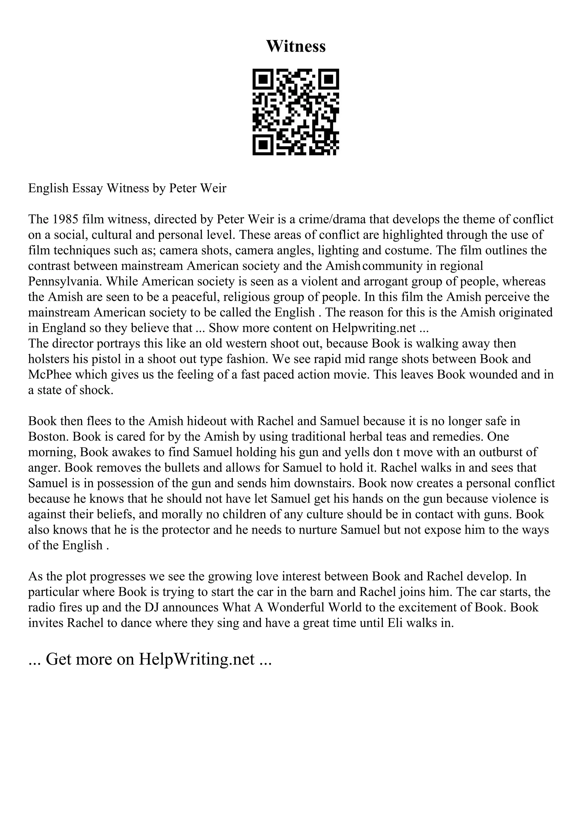 Witness
English Essay Witness by Peter Weir
The 1985 film witness, directed by Peter Weir is a crime/drama that develops the theme of conflict
on a social, cultural and personal level. These areas of conflict are highlighted through the use of
film techniques such as; camera shots, camera angles, lighting and costume. The film outlines the
contrast between mainstream American society and the Amishcommunity in regional
Pennsylvania. While American society is seen as a violent and arrogant group of people, whereas
the Amish are seen to be a peaceful, religious group of people. In this film the Amish perceive the
mainstream American society to be called the English . The reason for this is the Amish originated
in England so they believe that ... Show more content on Helpwriting.net ...
The director portrays this like an old western shoot out, because Book is walking away then
holsters his pistol in a shoot out type fashion. We see rapid mid range shots between Book and
McPhee which gives us the feeling of a fast paced action movie. This leaves Book wounded and in
a state of shock.
Book then flees to the Amish hideout with Rachel and Samuel because it is no longer safe in
Boston. Book is cared for by the Amish by using traditional herbal teas and remedies. One
morning, Book awakes to find Samuel holding his gun and yells don t move with an outburst of
anger. Book removes the bullets and allows for Samuel to hold it. Rachel walks in and sees that
Samuel is in possession of the gun and sends him downstairs. Book now creates a personal conflict
because he knows that he should not have let Samuel get his hands on the gun because violence is
against their beliefs, and morally no children of any culture should be in contact with guns. Book
also knows that he is the protector and he needs to nurture Samuel but not expose him to the ways
of the English .
As the plot progresses we see the growing love interest between Book and Rachel develop. In
particular where Book is trying to start the car in the barn and Rachel joins him. The car starts, the
radio fires up and the DJ announces What A Wonderful World to the excitement of Book. Book
invites Rachel to dance where they sing and have a great time until Eli walks in.
... Get more on HelpWriting.net ...
 