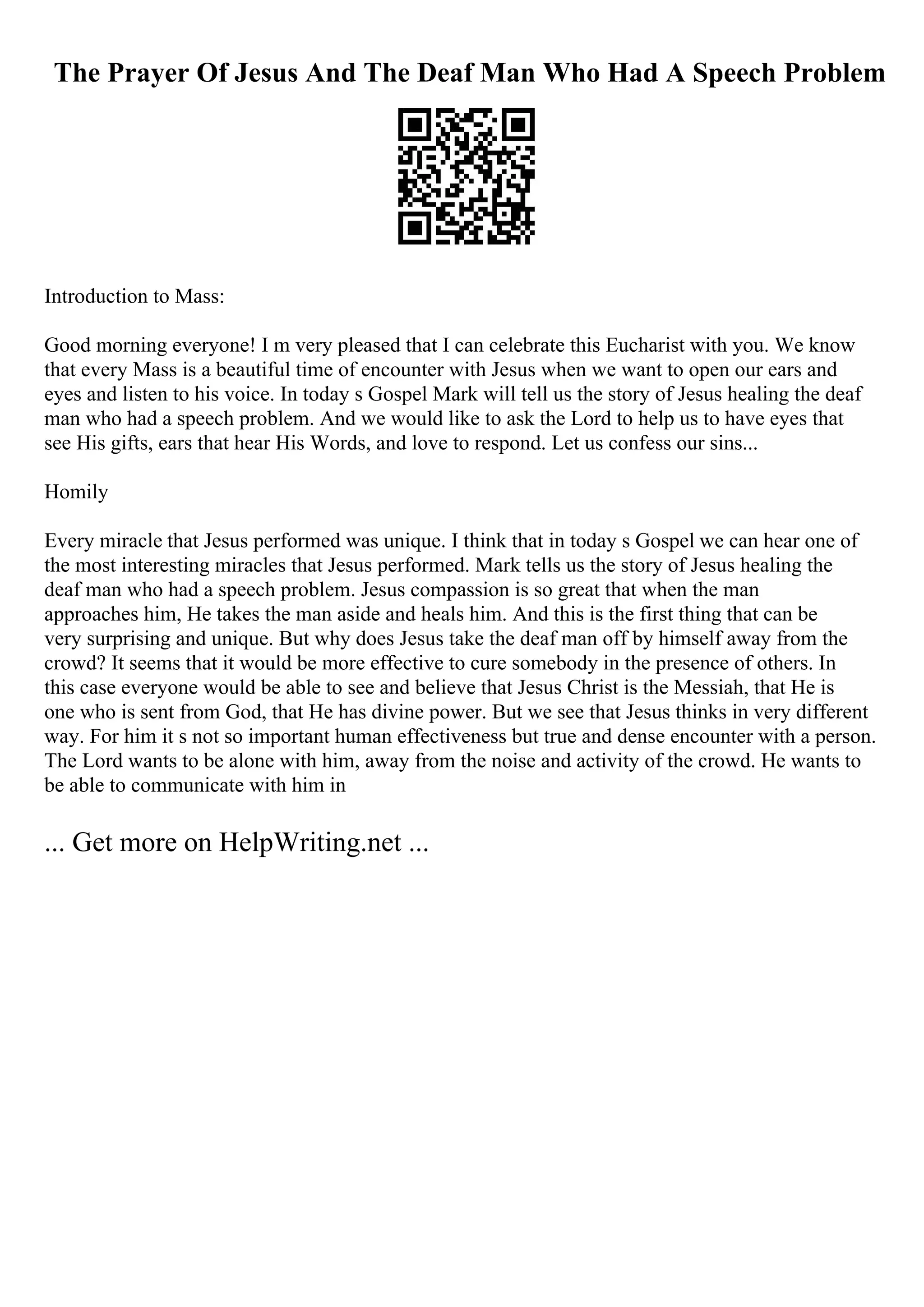 The Prayer Of Jesus And The Deaf Man Who Had A Speech Problem
Introduction to Mass:
Good morning everyone! I m very pleased that I can celebrate this Eucharist with you. We know
that every Mass is a beautiful time of encounter with Jesus when we want to open our ears and
eyes and listen to his voice. In today s Gospel Mark will tell us the story of Jesus healing the deaf
man who had a speech problem. And we would like to ask the Lord to help us to have eyes that
see His gifts, ears that hear His Words, and love to respond. Let us confess our sins...
Homily
Every miracle that Jesus performed was unique. I think that in today s Gospel we can hear one of
the most interesting miracles that Jesus performed. Mark tells us the story of Jesus healing the
deaf man who had a speech problem. Jesus compassion is so great that when the man
approaches him, He takes the man aside and heals him. And this is the first thing that can be
very surprising and unique. But why does Jesus take the deaf man off by himself away from the
crowd? It seems that it would be more effective to cure somebody in the presence of others. In
this case everyone would be able to see and believe that Jesus Christ is the Messiah, that He is
one who is sent from God, that He has divine power. But we see that Jesus thinks in very different
way. For him it s not so important human effectiveness but true and dense encounter with a person.
The Lord wants to be alone with him, away from the noise and activity of the crowd. He wants to
be able to communicate with him in
... Get more on HelpWriting.net ...
 