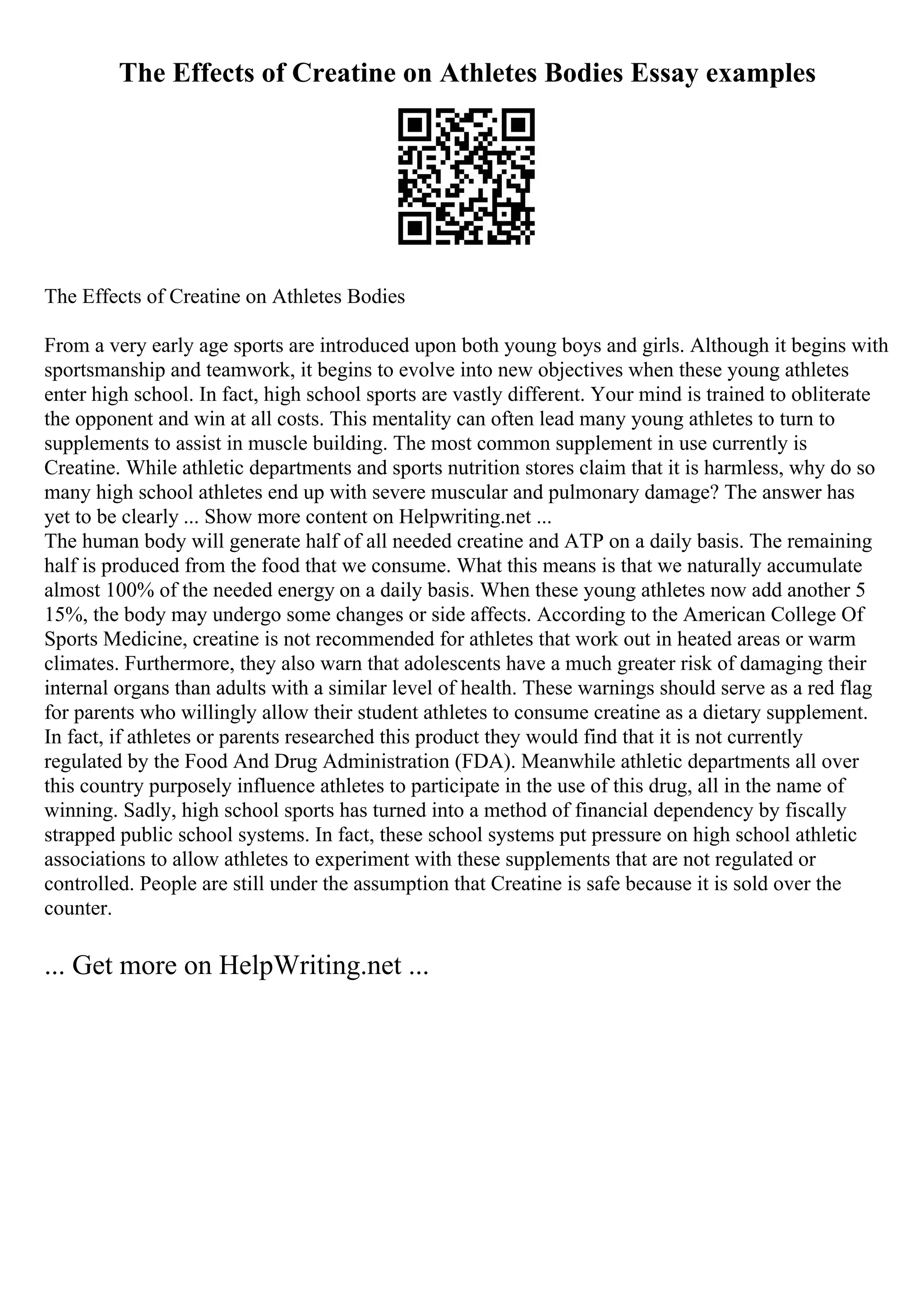 The Effects of Creatine on Athletes Bodies Essay examples
The Effects of Creatine on Athletes Bodies
From a very early age sports are introduced upon both young boys and girls. Although it begins with
sportsmanship and teamwork, it begins to evolve into new objectives when these young athletes
enter high school. In fact, high school sports are vastly different. Your mind is trained to obliterate
the opponent and win at all costs. This mentality can often lead many young athletes to turn to
supplements to assist in muscle building. The most common supplement in use currently is
Creatine. While athletic departments and sports nutrition stores claim that it is harmless, why do so
many high school athletes end up with severe muscular and pulmonary damage? The answer has
yet to be clearly ... Show more content on Helpwriting.net ...
The human body will generate half of all needed creatine and ATP on a daily basis. The remaining
half is produced from the food that we consume. What this means is that we naturally accumulate
almost 100% of the needed energy on a daily basis. When these young athletes now add another 5
15%, the body may undergo some changes or side affects. According to the American College Of
Sports Medicine, creatine is not recommended for athletes that work out in heated areas or warm
climates. Furthermore, they also warn that adolescents have a much greater risk of damaging their
internal organs than adults with a similar level of health. These warnings should serve as a red flag
for parents who willingly allow their student athletes to consume creatine as a dietary supplement.
In fact, if athletes or parents researched this product they would find that it is not currently
regulated by the Food And Drug Administration (FDA). Meanwhile athletic departments all over
this country purposely influence athletes to participate in the use of this drug, all in the name of
winning. Sadly, high school sports has turned into a method of financial dependency by fiscally
strapped public school systems. In fact, these school systems put pressure on high school athletic
associations to allow athletes to experiment with these supplements that are not regulated or
controlled. People are still under the assumption that Creatine is safe because it is sold over the
counter.
... Get more on HelpWriting.net ...
 