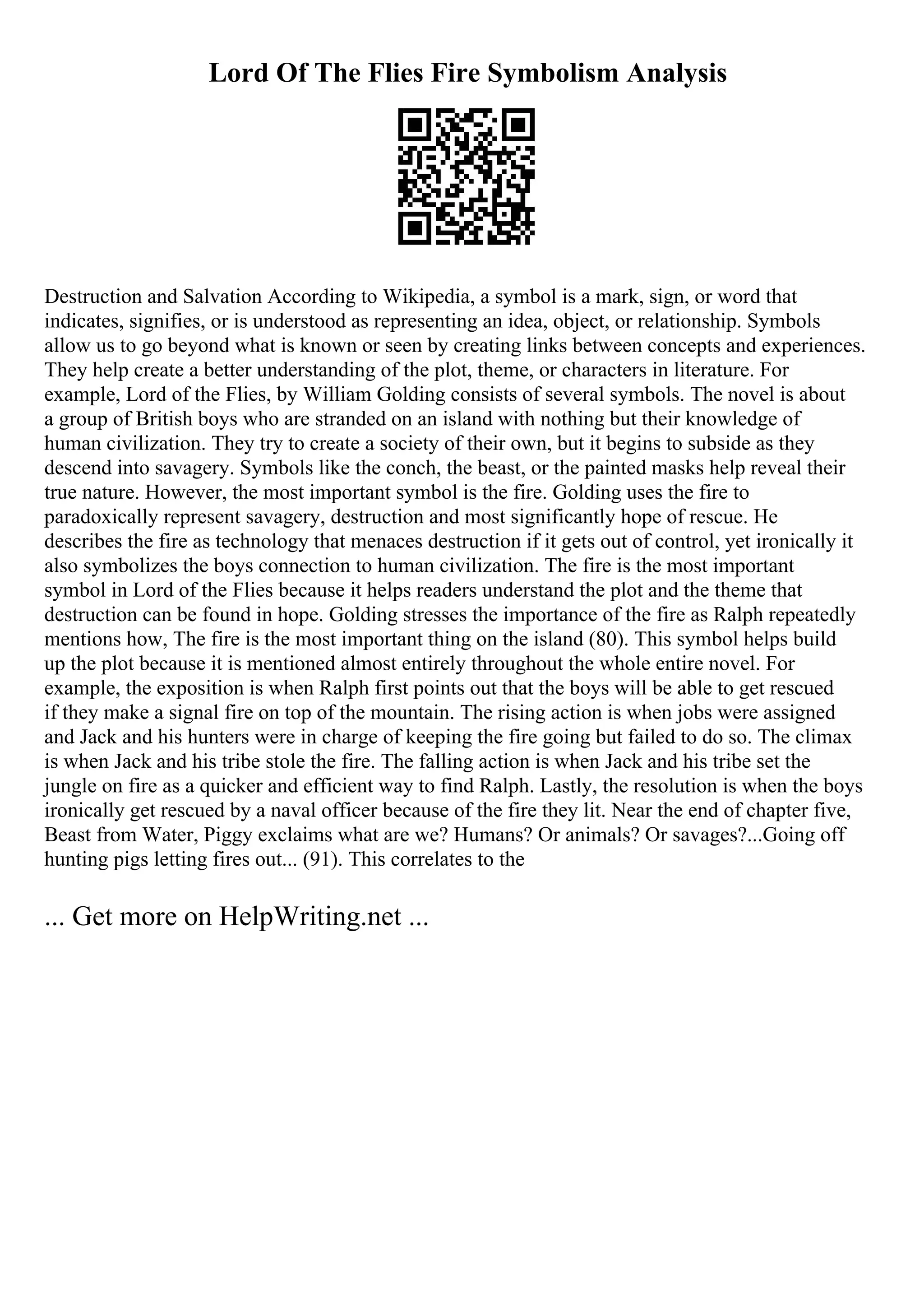 Lord Of The Flies Fire Symbolism Analysis
Destruction and Salvation According to Wikipedia, a symbol is a mark, sign, or word that
indicates, signifies, or is understood as representing an idea, object, or relationship. Symbols
allow us to go beyond what is known or seen by creating links between concepts and experiences.
They help create a better understanding of the plot, theme, or characters in literature. For
example, Lord of the Flies, by William Golding consists of several symbols. The novel is about
a group of British boys who are stranded on an island with nothing but their knowledge of
human civilization. They try to create a society of their own, but it begins to subside as they
descend into savagery. Symbols like the conch, the beast, or the painted masks help reveal their
true nature. However, the most important symbol is the fire. Golding uses the fire to
paradoxically represent savagery, destruction and most significantly hope of rescue. He
describes the fire as technology that menaces destruction if it gets out of control, yet ironically it
also symbolizes the boys connection to human civilization. The fire is the most important
symbol in Lord of the Flies because it helps readers understand the plot and the theme that
destruction can be found in hope. Golding stresses the importance of the fire as Ralph repeatedly
mentions how, The fire is the most important thing on the island (80). This symbol helps build
up the plot because it is mentioned almost entirely throughout the whole entire novel. For
example, the exposition is when Ralph first points out that the boys will be able to get rescued
if they make a signal fire on top of the mountain. The rising action is when jobs were assigned
and Jack and his hunters were in charge of keeping the fire going but failed to do so. The climax
is when Jack and his tribe stole the fire. The falling action is when Jack and his tribe set the
jungle on fire as a quicker and efficient way to find Ralph. Lastly, the resolution is when the boys
ironically get rescued by a naval officer because of the fire they lit. Near the end of chapter five,
Beast from Water, Piggy exclaims what are we? Humans? Or animals? Or savages?...Going off
hunting pigs letting fires out... (91). This correlates to the
... Get more on HelpWriting.net ...
 