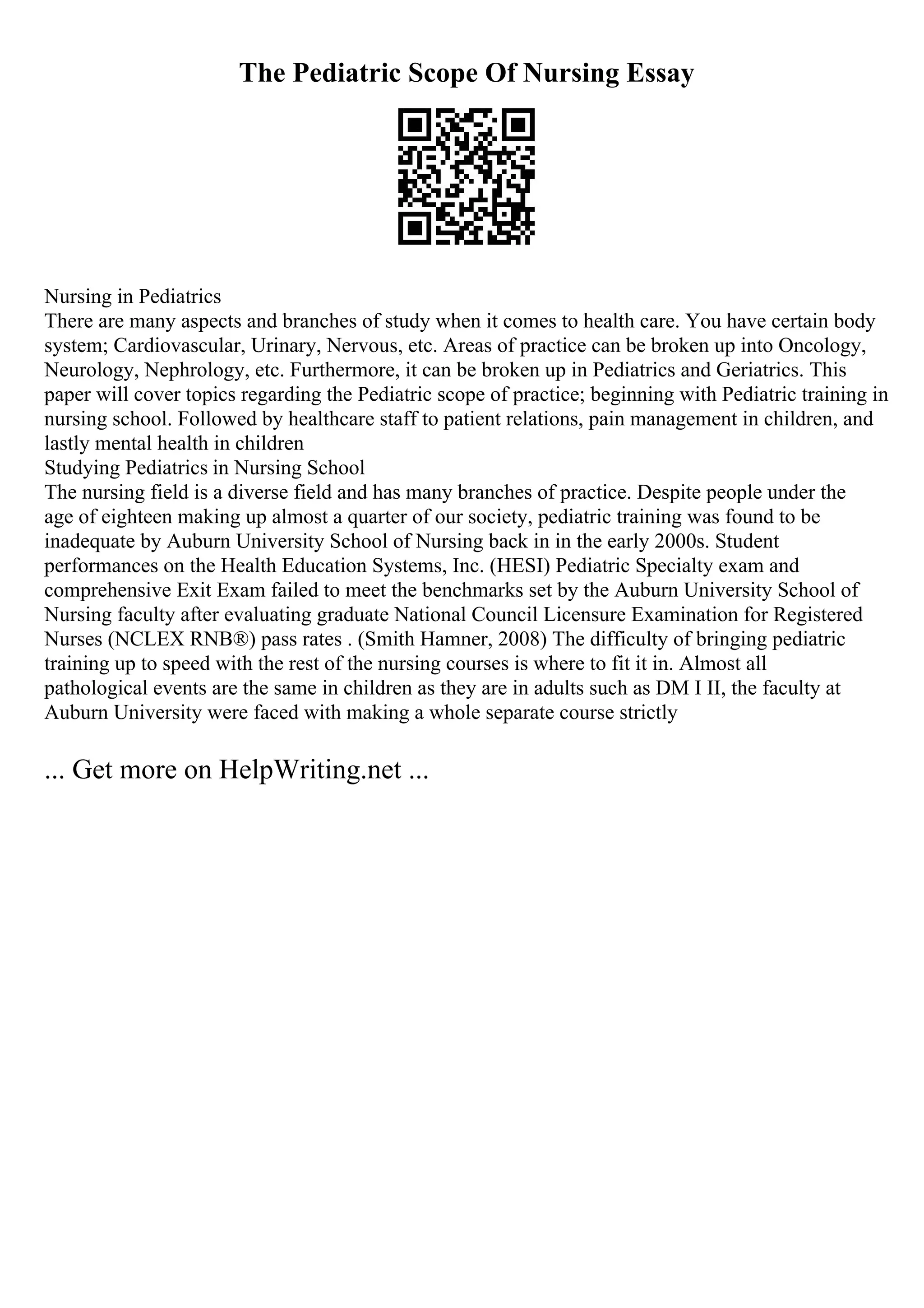 The Pediatric Scope Of Nursing Essay
Nursing in Pediatrics
There are many aspects and branches of study when it comes to health care. You have certain body
system; Cardiovascular, Urinary, Nervous, etc. Areas of practice can be broken up into Oncology,
Neurology, Nephrology, etc. Furthermore, it can be broken up in Pediatrics and Geriatrics. This
paper will cover topics regarding the Pediatric scope of practice; beginning with Pediatric training in
nursing school. Followed by healthcare staff to patient relations, pain management in children, and
lastly mental health in children
Studying Pediatrics in Nursing School
The nursing field is a diverse field and has many branches of practice. Despite people under the
age of eighteen making up almost a quarter of our society, pediatric training was found to be
inadequate by Auburn University School of Nursing back in in the early 2000s. Student
performances on the Health Education Systems, Inc. (HESI) Pediatric Specialty exam and
comprehensive Exit Exam failed to meet the benchmarks set by the Auburn University School of
Nursing faculty after evaluating graduate National Council Licensure Examination for Registered
Nurses (NCLEX RNВ®) pass rates . (Smith Hamner, 2008) The difficulty of bringing pediatric
training up to speed with the rest of the nursing courses is where to fit it in. Almost all
pathological events are the same in children as they are in adults such as DM I II, the faculty at
Auburn University were faced with making a whole separate course strictly
... Get more on HelpWriting.net ...
 
