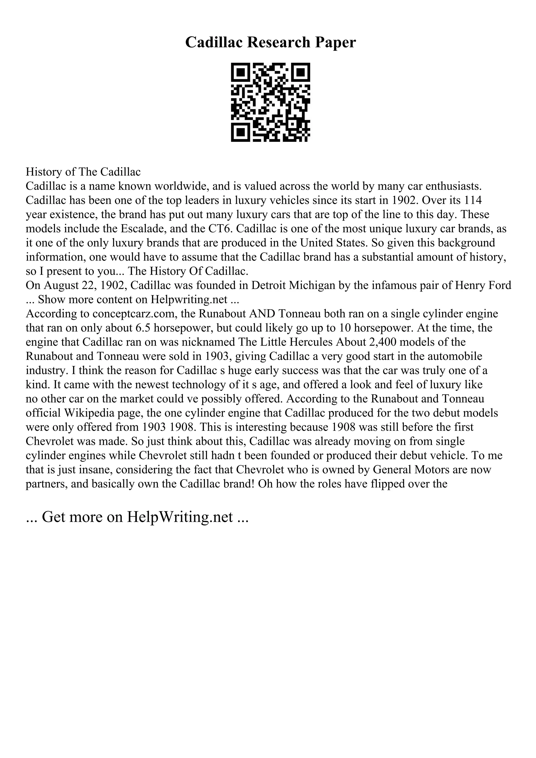 Cadillac Research Paper
History of The Cadillac
Cadillac is a name known worldwide, and is valued across the world by many car enthusiasts.
Cadillac has been one of the top leaders in luxury vehicles since its start in 1902. Over its 114
year existence, the brand has put out many luxury cars that are top of the line to this day. These
models include the Escalade, and the CT6. Cadillac is one of the most unique luxury car brands, as
it one of the only luxury brands that are produced in the United States. So given this background
information, one would have to assume that the Cadillac brand has a substantial amount of history,
so I present to you... The History Of Cadillac.
On August 22, 1902, Cadillac was founded in Detroit Michigan by the infamous pair of Henry Ford
... Show more content on Helpwriting.net ...
According to conceptcarz.com, the Runabout AND Tonneau both ran on a single cylinder engine
that ran on only about 6.5 horsepower, but could likely go up to 10 horsepower. At the time, the
engine that Cadillac ran on was nicknamed The Little Hercules About 2,400 models of the
Runabout and Tonneau were sold in 1903, giving Cadillac a very good start in the automobile
industry. I think the reason for Cadillac s huge early success was that the car was truly one of a
kind. It came with the newest technology of it s age, and offered a look and feel of luxury like
no other car on the market could ve possibly offered. According to the Runabout and Tonneau
official Wikipedia page, the one cylinder engine that Cadillac produced for the two debut models
were only offered from 1903 1908. This is interesting because 1908 was still before the first
Chevrolet was made. So just think about this, Cadillac was already moving on from single
cylinder engines while Chevrolet still hadn t been founded or produced their debut vehicle. To me
that is just insane, considering the fact that Chevrolet who is owned by General Motors are now
partners, and basically own the Cadillac brand! Oh how the roles have flipped over the
... Get more on HelpWriting.net ...
 