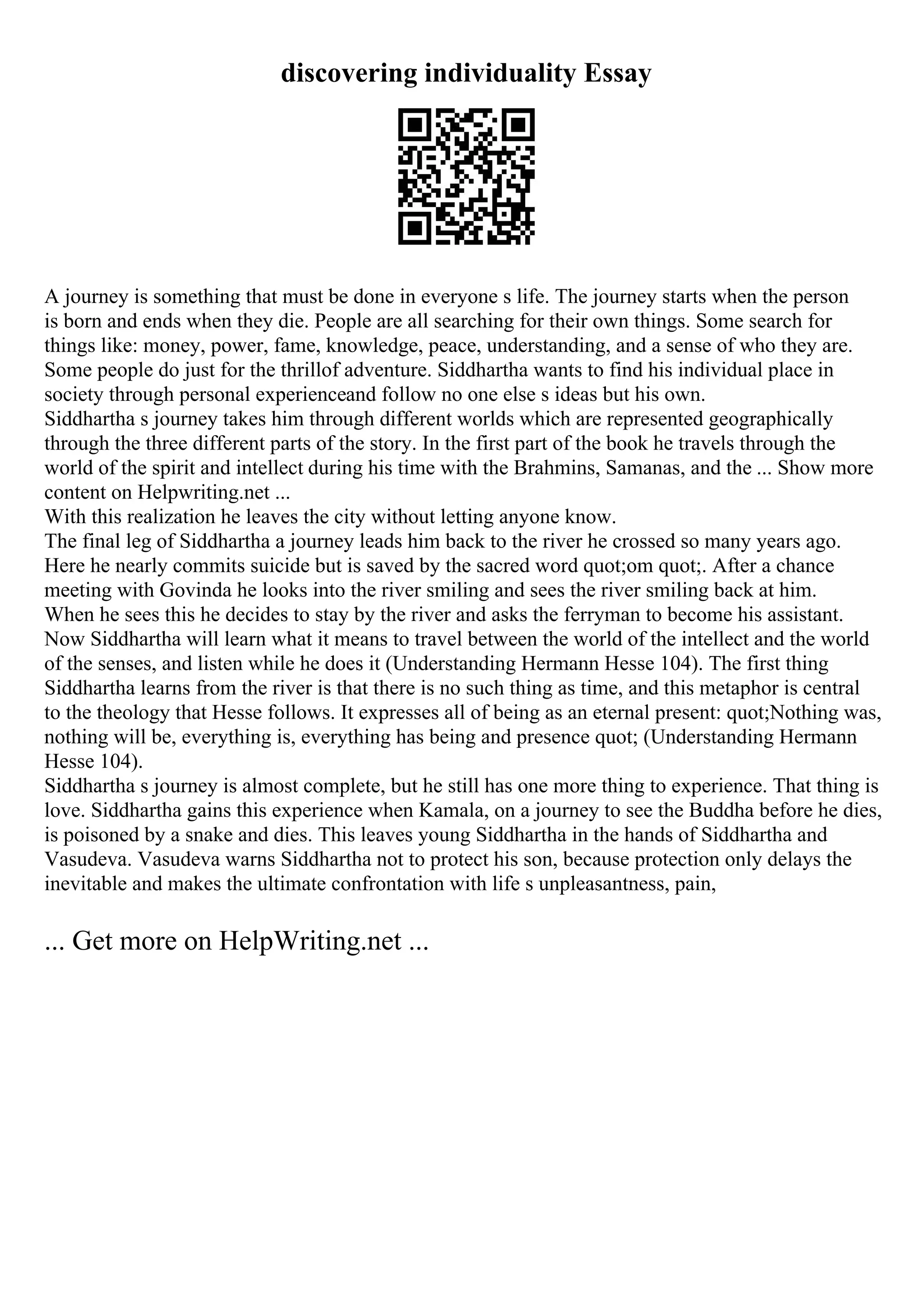 discovering individuality Essay
A journey is something that must be done in everyone s life. The journey starts when the person
is born and ends when they die. People are all searching for their own things. Some search for
things like: money, power, fame, knowledge, peace, understanding, and a sense of who they are.
Some people do just for the thrillof adventure. Siddhartha wants to find his individual place in
society through personal experienceand follow no one else s ideas but his own.
Siddhartha s journey takes him through different worlds which are represented geographically
through the three different parts of the story. In the first part of the book he travels through the
world of the spirit and intellect during his time with the Brahmins, Samanas, and the ... Show more
content on Helpwriting.net ...
With this realization he leaves the city without letting anyone know.
The final leg of Siddhartha a journey leads him back to the river he crossed so many years ago.
Here he nearly commits suicide but is saved by the sacred word quot;om quot;. After a chance
meeting with Govinda he looks into the river smiling and sees the river smiling back at him.
When he sees this he decides to stay by the river and asks the ferryman to become his assistant.
Now Siddhartha will learn what it means to travel between the world of the intellect and the world
of the senses, and listen while he does it (Understanding Hermann Hesse 104). The first thing
Siddhartha learns from the river is that there is no such thing as time, and this metaphor is central
to the theology that Hesse follows. It expresses all of being as an eternal present: quot;Nothing was,
nothing will be, everything is, everything has being and presence quot; (Understanding Hermann
Hesse 104).
Siddhartha s journey is almost complete, but he still has one more thing to experience. That thing is
love. Siddhartha gains this experience when Kamala, on a journey to see the Buddha before he dies,
is poisoned by a snake and dies. This leaves young Siddhartha in the hands of Siddhartha and
Vasudeva. Vasudeva warns Siddhartha not to protect his son, because protection only delays the
inevitable and makes the ultimate confrontation with life s unpleasantness, pain,
... Get more on HelpWriting.net ...
 